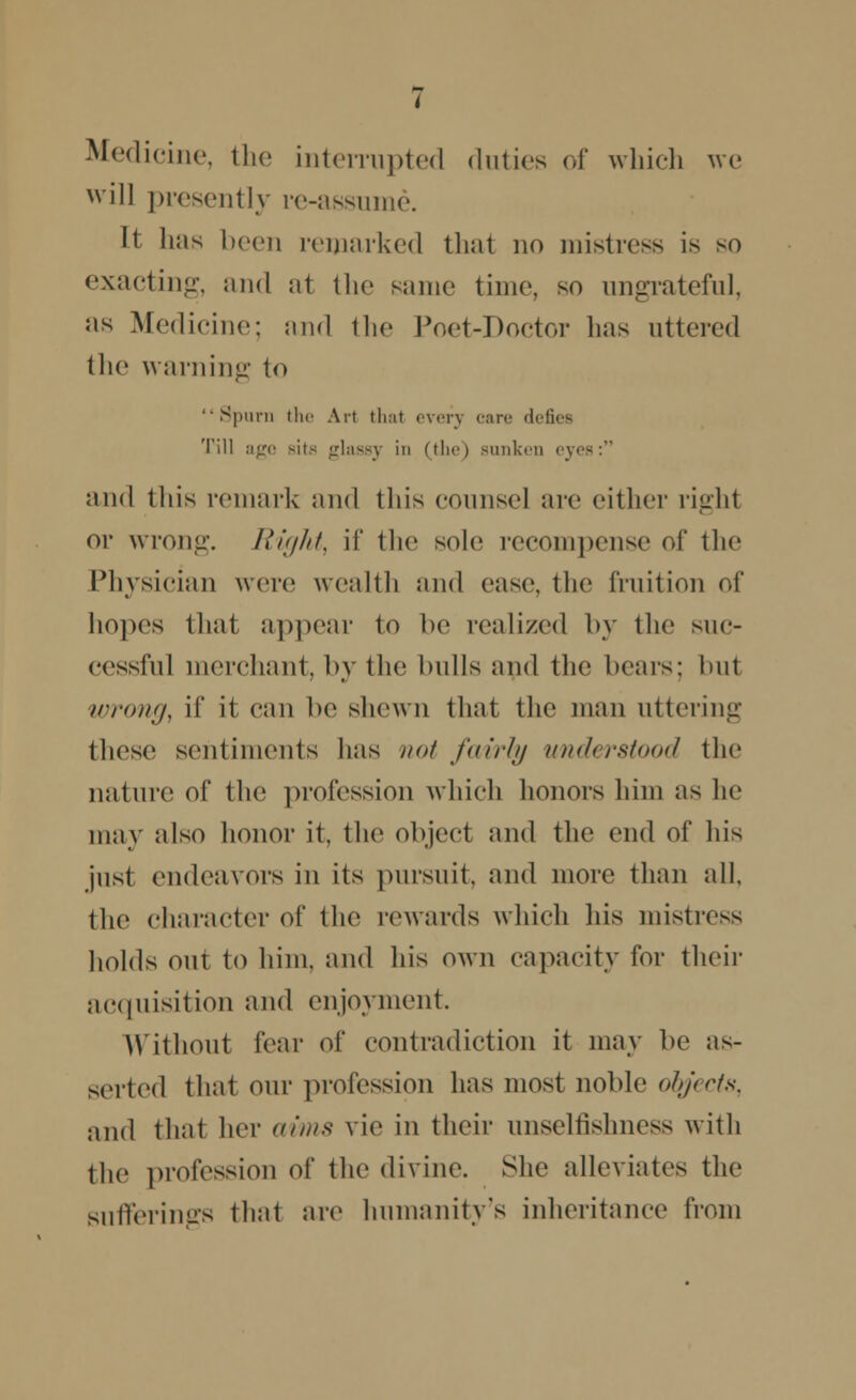 Medicine, the interrupted duties of which we will presently re-assume. It lias been remarked that no mistress is so exacting, and al the same time, so ungrateful, as Medicine; and the Poet-Doctor lias uttered the warning to '•Spurn the Art that everj care defies Till age Bite glassy in (the) sunken eyes: and this remark and this counsel arc either righl or wrong. Right, if the sole recompense of the Physician wore wealth and case, the fruition of hopes that appear to be realized by the suc- cessful merchant, by the hulls and the hears; hut wrong, if it can be shewn that the man uttering these sentiments lias not fairly understood the nature of the profession which lienors him as he may also honor it, the object and the cud of his just endeavors in its pursuit, and more than all. the character of the rewards which his mistress holds out to him, and his own capacity for their acquisition and enjoyment. Without fear of contradiction it may be as- serted that our profession has most noble objects, and that her aims vie in their unselfishness with the profession of the divine. She alleviates the sufferings that are humanity's inheritance from