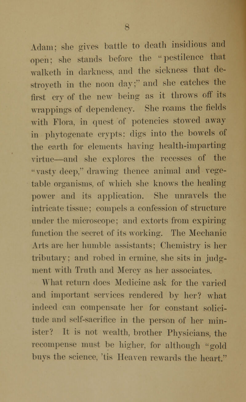 Adam; she gives battle to death insidious and open; she stands before the pestilence thai walketh in darkness, and the sickness that de- stroyeth in the noon day; and she catches the first cry of the new being as it throws off its wrappings of dependency. She roams the fields with Flora, in quest of potencies stowed away in phytogenate crypts; digs into the bowels of the earth for elements having health-imparting virtue—and she explores the recesses of the vasty deep, drawing thence animal and vege- table organisms, of which she knows the healing power and its application. She unravels the intricate tissue: compels a confession of structure under the microscope; and extorts from expiring function the secret of its working. The Mechanic Arts are her humble assistants; Chemistry is her tributary: and robed in ermine, she sits in judg- ment with Truth and Mercy as her associates. What return does Medicine ask for the varied and important services rendered by her? what indeed can compensate her for constant solici- tude and self-sacrifice in the person of her min- ister? It is not wealth, brother Physicians, the recompense must be higher, for although gold buys the science, 'tis Heaven rewards the heart.