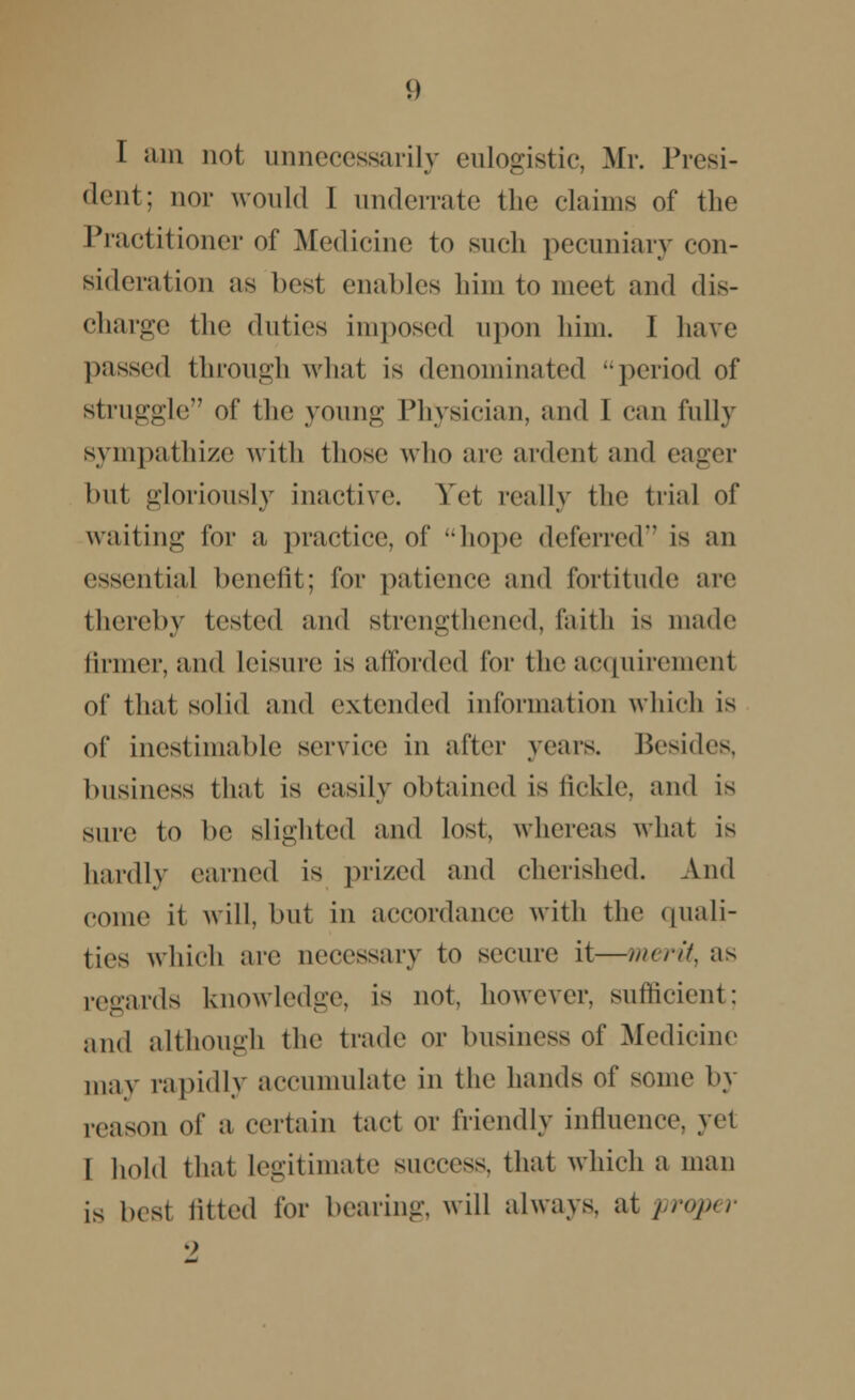 I am not unnecessarily eulogistic, Mr. Presi- dent; nor would I underrate the claims of the Practitioner of Medicine to such pecuniary con- sideration as best enables him to meet and dis- charge the duties imposed upon him. I have passed through what is denominated period of struggle of the young Physician, and I can fully sympathize with those who arc ardent and eager but gloriously inactive. Yet really the trial of waiting for a practice, of hope deferred'* is an essential benefit; for patience and fortitude are thereby tested and strengthened, faith is made firmer, and leisure is afforded for the acquirement of that solid and extended information which is of inestimable service in after years. Besides, business that is easily obtained is tickle, and is sure to be slighted and lost, whereas what is hardly earned is prized and cherished. And come it will, but in accordance with the quali- ties which are necessary to secure it—merits as regards knowledge, is not, however, sufficient: and although the trade or business of Medicine may rapidly accumulate in the hands of some by reason of a certain tact or friendly influence, yet I hold that legitimate success, that which a man is best fitted for bearing, will always, at proper