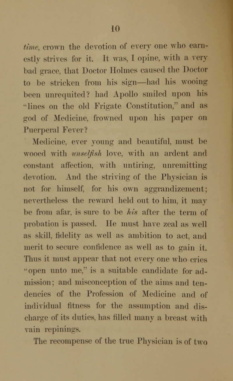 time, crown the devotion of every one who earn- estly strives for it. It was, I opine, with a very bad grace, thai Doctor Eolmes caused the Doctor to be stricken from his sign—had Ids wooing been unrequited? had Apollo smiled upon his •lines on the old Frigate Constitution, and as god of Medicine, frowned upon his paper on Puerperal Fever? Medicine, ever young and beautiful, must be wooed with unselfish love, with an ardent and constant affection, with untiring, unremitting devotion. And the striving of the Physician is not for himself, Cor Ins own aggrandizement; nevertheless the reward held out to him, it may be from afar, is sure to be his after the term of probation is passed. Ee must have zeal as well as skill, fidelity as well as ambition to act, and merit to secure confidence as well us to gain it. Thus ii musl appear that not every one who cries •open unto me, is a suitable candidate for ad- mission; and misconception of the aims and ten- dencies of the Profession of Medicine and of individual fitness for the assumption and dis- charge of its duties, has filled many a breast with vain repinings. The recompense of the true Physician is of* two