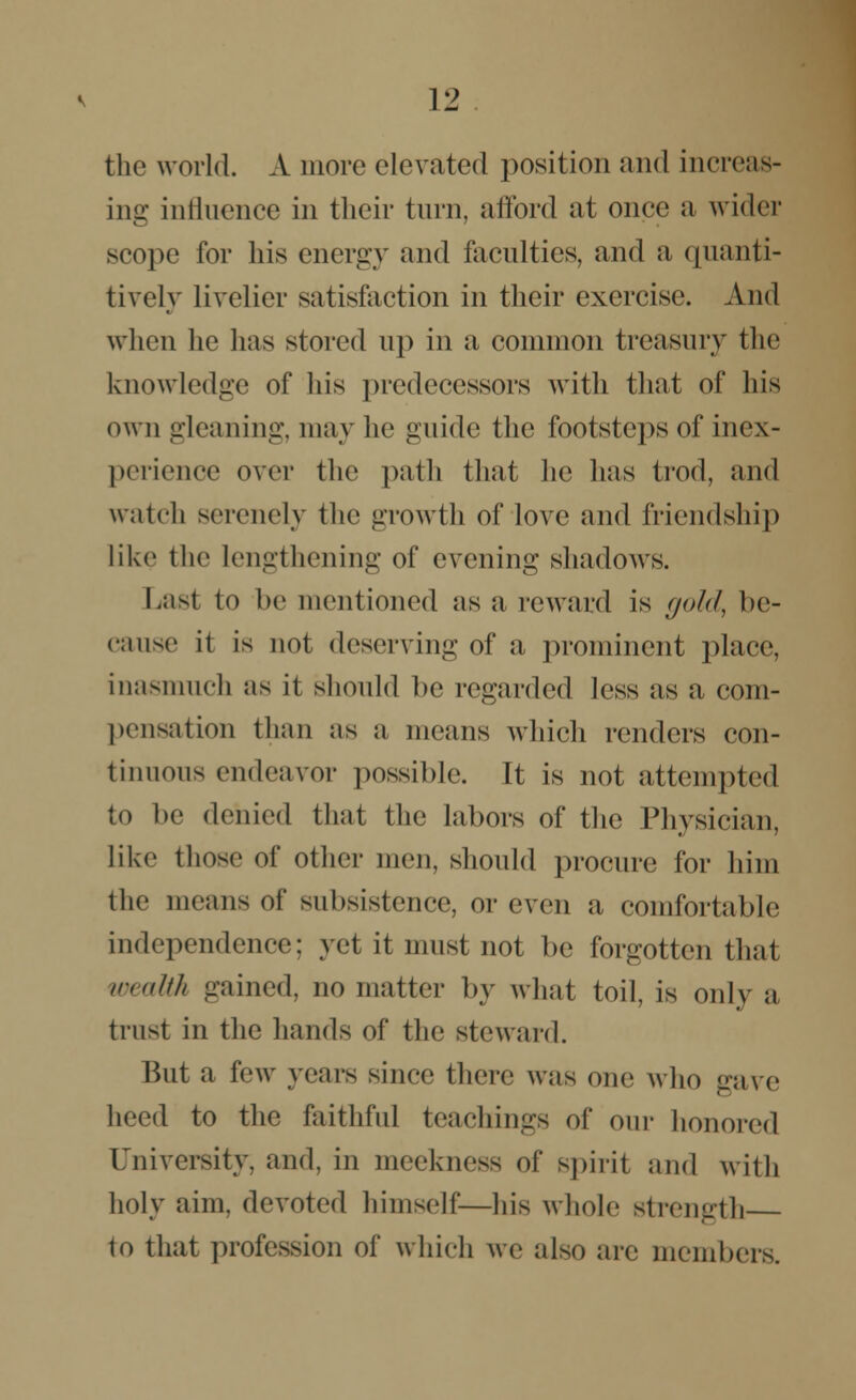 the world. A more elevated position and increas- ing influence in their turn, afford at once a wider scope for his energy and faculties, and a quanti- tively livelier satisfaction in their exercise. And when he has stored up in a common treasury the knowledge of hi* predecessors with that of his own gleaning, may he guide the footsteps of inex- perience over the path that he has trod, and watch serenely the growth of love and friendship like the lengthening of evening shadows. Last to he mentioned as a reward is gold, be- cause it is not deserving of a prominent place, inasmuch as it should he regarded less us a com- pensation than as a means which renders con- tinuous endeavor possible. It is not attempted to be denied that the labors of the Physician, like those of other men, should procure for him the means of subsistence, or even a comfortable independence; yet it must not be forgotten that wealth gained, no matter by what toil, is only a trust in the hands of the steward. But a few years since there was one who eave heed to the faithful teachings of our honored University, and, in meekness of spiril and with holy aim, devoted himself—his whole strength to that profession of which we also are members.