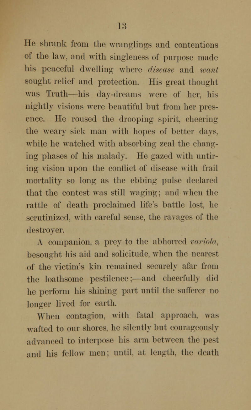 He shrank from the wranglings and contentions of the law, and with singleness of purpose made his peaceful dwelling where disease and want sought relief and protection. His great thought was Truth—his day-dreams were of her, his nightly visions were beautiful but from her pres- ence. He roused the drooping spirit, cheering the weary sick man with hopes of better days, while he watched with absorbing zeal the chang- ing phases of lus malady. He gazed with untir- ing vision upon the conflict of disease with frail mortality so long as the ebbing pulse declared that the contest was still waging; and when the rattle of death proclaimed life's battle lost, he scrutinized, with careful sense, the lavages of the destroyer. A companion, a prey to the abhorred variola, besought his aid and solicitude, when the nearest of the victim's kin remained securely afar from the loathsome pestilence;—and cheerfully did he perform his shining part until the sufferer no longer lived for earth. When contagion, with fatal approach, was wafted to our shores, he silently but courageously advanced to interpose his arm between the pest and his fellow men; until, at length, the death