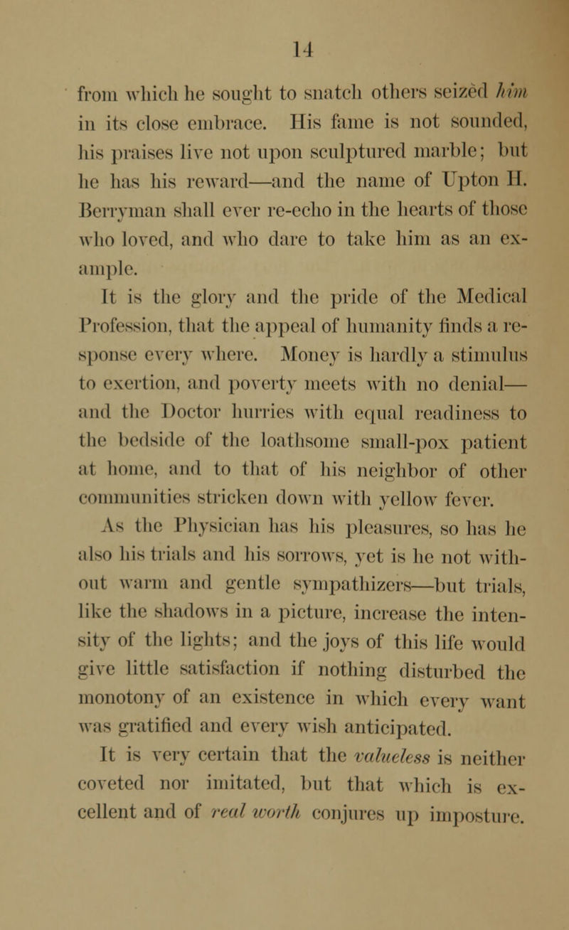 from which he sought to snatch others seized him in its close embrace. His fame is not sounded, his praises live not upon sculptured marble; but lie has his reward—and the name of Upton H. Berryman shall ever re-echo in the hearts of those who loved, and who dare to take him as an ex- ample. It is the glory and the pride of the Medical Profession, that the appeal of humanity finds a re- sponse every where. Money is hardly a stimulus to exertion, and poverty meets with no denial— and the Doctor hurries with equal readiness to the bedside of the loathsome small-pox patient at home, and to that of his neighbor of other communities stricken down with yellow fever. A.8 the Physician has his pleasures, so has he also his trials and his sorrows, yet is he not with- out warm and gentle sympathizers—but trials, like the shadows in a picture, increase the inten- sity of the lights: and the joys of this life would give little satisfaction if nothing disturbed the monotony of an existence in which every want was gratified and every wish anticipated. It is very certain that the valueless is neither coveted nor imitated, but that which is ex- cellent and of real worth conjures up imposture.