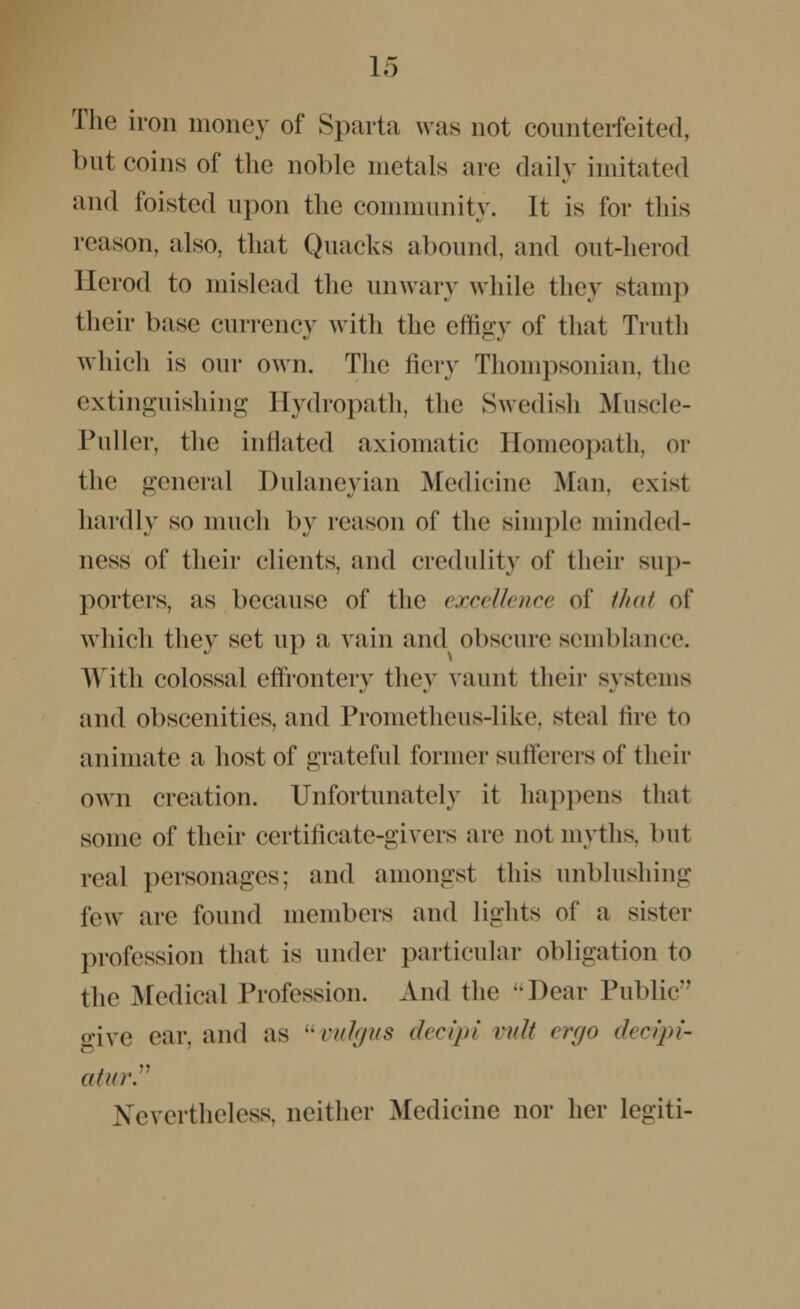 The iron money of Sparta was not counterfeited, but coins of the noble metals are daily imitated and foisted upon the community. It is for this reason, also, that Quacks abound, and out-herod Berod to mislead the unwary while they stamp their base currency with the effigy of that Truth which is our own. The fiery Thompsonian, the extinguishing Hydropath, the Swedish Muscle- Puller, the inflated axiomatic Homeopath, or the genera] Dulaneyian Medicine Man, exist hardly so much by reason of the simple minded- ness of their clients, and credulity of their sup- porters, as because of the excellence of that of which they set up a vain and obscure semblance. With colossal effrontery they vaunt their systems and obscenities, and Prometheus-like, steal tire to animate a host of grateful former sufferers of their own creation. Unfortunately it happens that some of their certificate-givers are not myths, but real personages; and amongst this unblushing few are found members and lights of a sister profession that is under particular obligation to the Medical Profession. And the -Dear Public ffive ear, and as vulgus decipi vuli ergo decipi- ahn-. Nevertheless, neither Medicine nor her Legiti-
