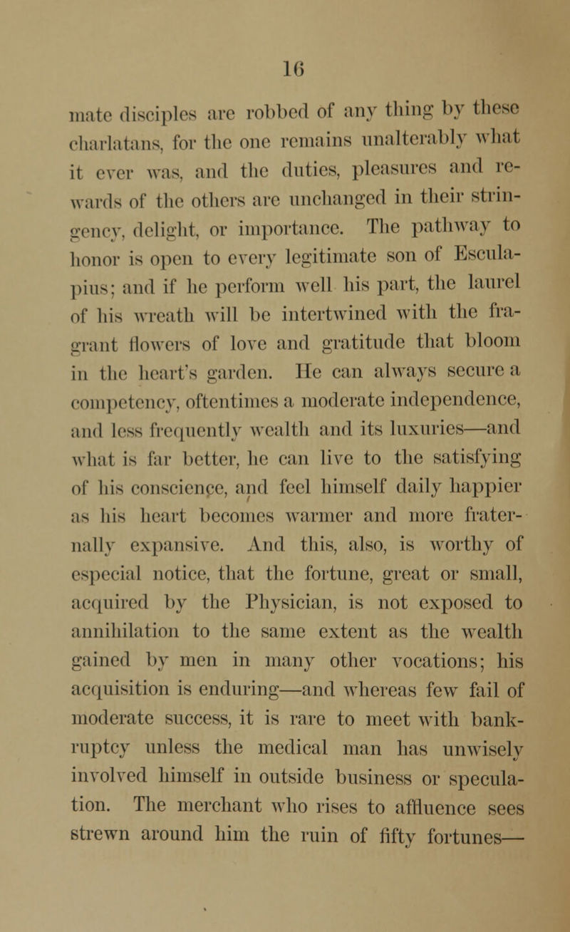 mate disciples are robbed of any thing by these charlatans, for the one remains unalterably what it ever was, and the duties, pleasures and re- wards of the others are unchanged in their strin- gency, delight, or importance. The pathway to honor is open to every legitimate son of Escula- pius; and if he perform avcII his part, the laurel of his wreath will be intertwined with the fra- grant flowers of love and gratitude that bloom in the heart's garden, lie can always secure a competency, oftentimes a moderate independence, and less frequently wealth and its luxuries—and what is far belief, lie can live to the satisfying of his conscienpe, and feel himself daily happier as his heart becomes warmer and more frater- nally expansive. And this, also, is worthy of especial notice, that the fortune, great or small, acquired by the Physician, is not exposed to annihilation to the same extent as the wealth gained by men in many other vocations; his acquisition is enduring—and whereas few fail of moderate success, it is rare to meet with bank- ruptcy unless the medical man has unwisely involved himself in outside business or specula- tion. The merchant who rises to affluence sees strewn around him the ruin of fifty fortunes—