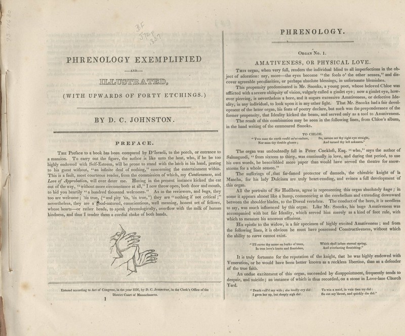 PHRENOLOGY EXEMPLIFIED -AND— (WITH UPWARDS OF FORTY ETCHINGS.) BY D. C. JOHNSTON. PREFACE. The Preface to a book has been compared by DTsraeli, to the porch, or entrance to a mansion. To carry out the figure, the author is Hke unto the host, who, if he be too highly endowed with Self-Esteem, will be prone to stand with the latch in his hand, prating to his guest without, an infinite deal of nothing, concerning the entertainment within. This is a fault, most courteous reader, from the commission of which, my Cautiousness, and Love of Approbation, will ever deter me. Having in the present instance kicked the cat out of the way, without more circumstance at all, I now throw open, both door and mouth, to bid you heartily  a hundred thousand welcomes. As to the reviewers, and bugs, they too are welcome; 'tis true, (and pity 'tis, 'tis true,) they are nothing if not critical ; nevertheless, they are a ^od-natured, conscientious, well meaning, honest set of fellows, whose hearts—or rather heads, to speak phrenologically, overflow with the milk of human kindness, and thus I tender them a cordial shake of both hands. Entered according to Act of Congress, in the year 1836, by D. C. JohnstoN; in the Clerk's Office of the District Court of Massachusetts. PHRENOLOGY. Organ No. 1. AMATIVENESS, OR PHYSICAL LOVE. This organ, when very full, renders the individual blind to all imperfections in the ob- ject of adoration: nay, more—the eyes become the fools o' the other senses, and dis- cover agreeable peculiarities, or perhaps absolute blessings, in unfortunate blemishes. This propensity predominated in Mr. Snooks, a young poet, whose beloved Chloe was afflicted with a severe obliquity of vision, vulgarly called a gimlet eye; now a gimlet eye, how- ever piercing, is nevertheless a bore, and it augurs excessive Amativeness, or defective Ide- ality, in any individual, to look upon it in any other light. That Mr. Snooks had a fair devel- opment of the latter organ, his feats of poetry declare, but such was the preponderance of the former propensity, that Ideality kicked the beam, and served only as a tool to Amativeness. The result of this combination may be seen in the following lines, from Chloe's album, in the hand writing of the enamoured Snooks. TO CHLOE.  Two suns the earth could ne'er endure, So, nature set thy light eye straight, Nor man thy double glance ; And turned thy left askance. The organ was undoubtedly full in Peter Cockloft, Esq. who, says the author of Salmagundi,  from sixteen to thirty, was continually in love, and during that period, to use his own words, he bescribbled more paper than would have served the theatre for snow- storms for a whole season. The sufferings of,that far-famed protector of damsels, the chivalric knight of la Mancha, for his lady Dulcinea are,truly heart-rending, and evince a full development of this organ. All the portraits of Sir Hudibras, agree in representing this organ absolutely huge; in some it appears almost like a hump, commencing at the cerebellum and extending downward between the shoulder blades, to the Dorsal vertebrse. The conduct of the hero, it is needless to say, was much influenced by this organ. Like Mr. Snooks, his huge Amativeness was accompanied witb but fair Ideality, which served him merely as a kind of foot rule, with which to measure his amorous effusions. His epistle to the widow, is a fair specimen of highly excited Amativeness ; and from the following lines, it is obvious he must have possessed Constructiveness, without which the ability to carve cannot exist.  Fll carve thy name on barks of trees, In true love's knots and flourishes, Which shall infuse eternal spring. And everlasting flourishing. It is truly fortunate for the reputation of the knight, that he was highly endowed with Veneration, or he would have been better known as a reckless libertine, than as a defender of the true faith. An undue excitement of this organ, succeeded by disappointment, frequently tends to despair, and suicide; an instance of which is thus recorded, on a stone in Love-lane Church Yard.  Death call'd my wife; she loudly cry did : I gave her up, but deeply sigh did : To vi^in a maid, in vain then try did : So cut my'throat, and quickly die did.