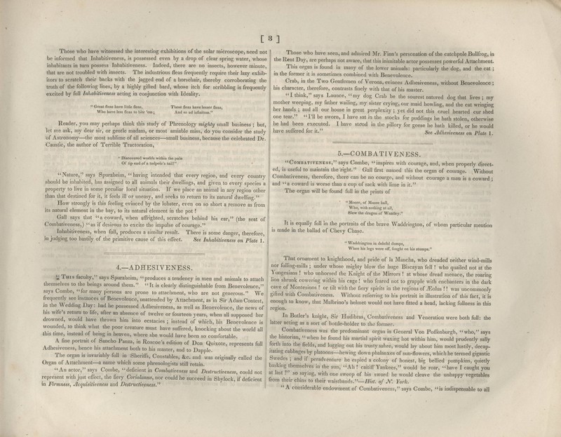 [3] Those who have witnessed the interesting exhibitions of the solar microscope, need not be informed that Inhabitiveness, is possessed even by a drop of clear spring water, whose inhabitants in turn possess Inhabitiveness. Indeed, there are no insects, however minute, that are not troubled with insects. The industrious fleas frequently require their lazy exhib- itors to scratch their backs with the jagged end of a horsehair, thereby corroboratina; the truth of the following lines, by a highly gifted bard, whose itch for scribbling is frequently excited by full Inhabitiveness acting in conjunction with Ideahty. ■ Great fleas have little fleas, Who have less fleas to bite 'em; These fleas have lesser fleas, And so ad infinitum. Reader, you may perhaps think this study of Phrenology mighty small business ; but, let m.e ask, my dear sir, or gentle madam, or most amiable miss, do you consider the study of Astronomy—the most sublime of all sciences—small business, because the celebrated Dr. Caustic, the author of Terrible Tractoration,  Discovered worlds within the pale Of tip end of a tadpole's tail? ' Nature, says Spurzheim,  having intended that every region, and every country .should be inhabited, has assigned to all animals their dwellings, and given to every species a property to live in some peculiar local situation. If we place an animal in any rep-ion other than that destined for it, it feels ill or uneasy, and seeks to return to its natural dwelling. How strongly is this feeling evinced by the lobster, even on so short a remove as from its natural element in the bay, to its natural element in the pot ! Gall says that a coward, when affrighted, scratches behind his ear, (the seat of Corabativeness,) as if desirous to excite the impulse of courage. Inhabitiveness, when full, produces a similar result. There is some danger therefore in judging too hastily of the primitive cause of this effect. See Inhabitiveness on Plate 1. 4.—ADHESIVENESS. '^ This faculty, says Spurzheim, produces a tendency in men and animals to attach themselves to the beings around them. It is clearly distinguishable from Benevolence, says Combe, for many persons are prone to attachment, who are not generous. We frequently see instances of Benevolence, unattended by Attachment, as in Sir Adam Contest, in the Wedding Day: had he possessed Adhesiveness, as well as Benevolence, the news of liis wife's return to life, after an absence of twelve or fourteen years, when all supposed her drowned, would have thrown him into ecstacies ; instead of which, his Benevolence is wounded, to think what the poor creature must have suffered, knocking about the world all this time, instead of bemg in heaven, where she would have been so comfortable. A fine portrait of Sancho Panza, in Roscoe's edition of Don Quixote, represents full Adhesiveness, hence his attachment both to his master, and to Dapple. The organ is invariably full in Sheriffs, Constables, &c. and was originally called the Organ of Attachment—a name which some phrenologists still retain. An actor, says Combe, deficient in Combativeness and Destructiveness, could not represent with just effect, the fiery Coriolanus, nor could he succeed in Shylock, if deficient in Firmness, Jlcquisitiveness and Destructiveness.^^ ' I Those who have seen, and admired Mr. Finn's personation of the catchpole Bullfrog, in the Rent Day, are perhaps not aware, that this inimitable actor possesses powerful Attachment. This organ is found in many of the lower animals: particularly the dog, and the cat ; in the former it is sometimes combined with Benevolence. Crab, in the Two Gendemen of Verona, evinces Adhesiveness, without Benevolence ; his character, therefore, contrasts finely with that of his master. I think, says Launce, my dog Crab be the sourest natured dog that lives; my mother weeping, my father wailing, my sister crying, our maid howling, and the cat wringing her hands ; and all our house in great perplexity ; yet did not this cruel hearted cur shed one tear. I'll be sworn, I have sat in the stocks for puddings he hath stolen, otherwise he had been executed. I have staod in the pillory for geese he hath killed, or he would have suffered for it. See Mhesiveness on Plate 1. 5.—COMBATIVENESS. Combativeness, says Combe, inspires with courage, and, when properly direct- ed, is useful to maintain the right. Gall first named this the organ of courage. Without Combativeness, therefore, there can be no courge, and without courage a man is a coward ; and a coward is worse than a cup of sack with lime in it. The organ will be found full in the prints of  Moore, of Moore hall, Who, with nothing at all, Slew the dragon of Wantley. It is equally full in the portraits of the brave Waddrington, of whom particular mention is made in the ballad of Chevy Chase.  Waddrington in doleful dumps, When his legs were off, fought on his stumps. That ornament to knighthood, and pride of la Mancha, who dreaded neither wind-mills nor fulling-mills ; under whose mighty blow the huge Biscayan fell ! who quailed not at the Yungesians ! who unhorsed the Knight of the Mirrors ! at whose dread menace, the roaring lion shrunk cowering within his cage! who feared not to grapple with enchanters in the dark cave of Montesinos ! or tilt with the fiery spirits in the regions of iEolus !! was uncommonly gifted with Combativeness. Without referring to his portrait in illustration of this fact, it is enough to know, that Malbrino's helmet would not have fitted a head, lacking fullness in this region. In Butler's knight, Sir Hudibras, Combativeness and Veneratiou were both full: the latter acting as a sort of bottle-holder to the former. Combadveness was the predominant organ In General Von Poffenburgh, who, says the historian, when he found his martial spirit waxing hot within him, would prudently sally forth into the fields, and lugging out his trusty sal)re, would lay about him most lustily, decap- itating cabbages by platoons—hewing down phalanxes of sun-flowers, which he termed gigantic Swedes ; and if peradventure he espied a colony of honest, big bellied pumpkins, quietly basking themselves in the sun, Ah ! caitiff Yankees, would he roar, have I caught you at last .^' so saying, with one sweep of his sword he would cleave the unhappy vegetables from their chins to their waistbands.—Hist, of JV. York. A considerable endowment of Combativeness, says Combe, is indispensable to all