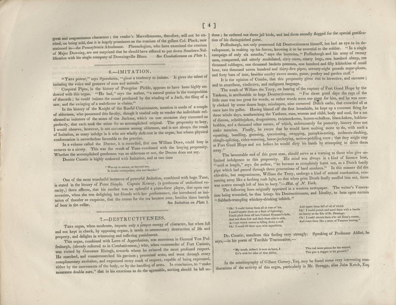 [4] great and magnanimous characters ; the reader's Marvellousness there ore will not be ex- cited on bein^ told, that it is hugely prominent on the cranium of the gallant Col. Pluck, now stationed in—the Pennsylvania Almshouse. Phrenologists, who have examined the cramum of Major Downing, are not surprised that he should have offered to put down Southern Nul- lification with his single company of Downingville Blues. See Combativeness on Plate 1. 6.—IMITATION. This power, says Spurzheim, gives a tendency to imitate. It gives the talent of imitating the voice and gestures of men and animals. Corporal Pipes, in the history of Peregrine Pickle, appears to have been highly en- dowed with this organ. He had, says the author, a natural genius in the composition of discords ; he could imitate the sound produced by the winding of a Jack, the filing of a saw, and the swinging of a malefactor in chains. In the history of the Knight of the Rueful Countenance, mention is made of a couple of aldermen, who possessed this faculty, though it tended only to render the individuals cel- ebrated as imitators of the notes of the Jackass, which on one occasion they executed so perfectly, that each took the other for an accomplished original. The propensity to bray, I would observe, however, is not uncommon among aldermen, and is not always the result of Imitation, as many indulge in it who are wholly deficient in the organ, but whose physical conformation is nevertheless favorable to the practise. In a volume called the Doctor, it is recorded, that one William Dove, could bray in octaves to a nicety. This was the result of Tune combined with the braying propensity. Whether the accomplished gendeman was an alderman or not, the Doctor does not say. Doctor Caustic is highly endowed with Imitation, and at one time  Was up to nature, or beyond her, 111 mimic earthquakes, rain and thunder. One of the most wonderful instances of powerful Imitation, combined with huge Tune, is stated in the history of Peter Simple. Captain Kearny, (a gentleman of undoubted ve- racity,) there affirms, that his mother was so splendid a piano-forte player, that upon one occasion, when she was delighting her friends with her performance, she introduced an imi- tation of thunder so exquisite, that the cream for the tea became sour, besides three barrels ^ , . , 1, See Imitation on Plate 1. of beer m the cellar. 7.—DESTRUCTIVENESS. This organ, when moderate, imparts only a proper energy of character, but when full and not kept in check, by opposing organs, it tends to unnecessary destruction of life and property, and delights in witnessing and inflicting punishment. This organ, combined with Love of Approbation, was enormous in General Von Pol- fenburgh, (already referred to in Combativeness,) who, when commander of Fort Casimir, was visited by Governor Risingh, towards whom he evinced the most profound respect. He marched, and countermarched his garrison ; presented arms, and went through every complimentary evolution, and expressed every mark of respect, capable of being expressed, either by the movements of the body, or by the handling of arms. In conclusion, to ' make assurance double sure, that in his exertions to do the agreeable, nothing should be left un- done ; he ordered out three jail birds, and had them soundly jflogged for the special gratifica- tion of his distinguished guest. Poffenburgh, not only possessed full Destructiveness himself, but had an eye to its de- velopment, in making up his forces, knowing it to be essential to the soldier.  In a single campaign of only six months, says the historian, Poffenburgh and his army of twenty men, conquered, and utterly annihilated, sixty oxen, ninety hogs, ona hundred sheep, ten thousand cabbages, one thousand baskets potatoes, one hundred and fifty kilderkins of small beer, two thousand seven hundred and thirty-five pipes, seventy-eight pounds sugar-plums, and forty bars of iron, besides sundry sweet meats, game, poultry and garden stuff. It is the opinion of Combe, that this propensity gives rise to invective, and sarcasm ; and to scurrilous, vindictive, and malignant language. The wrath of William the Testy, on hearing of the capture of Fort Goed Hope by the Yankees, is attributable to huge Destructiveness. For three good days the rage of the little man was too great for words, or rather words were too gr|at for him, and he was near- ly choked by some dozen huge, misshapen, nine cornered Dutch oaths, that crowded all at once into his gullet. Having blazed off the first broadside, he kept up a constant firing for three whole days, anathemizing the Yankees, man, woman and child, body and soul, for a set of dieven, schobbejaken, deugenieten, twistzookeren, loosen-schalken, blaes-kaken, kakken- bedden, and a thousand other names, of which, unfortunately for posterity, history does not make mention. Finally, he swore that he would have nothing more to do, with such a squatting, bundling, guessing, questioning, swapping, pumpkin-eating, molasses-daubing, shingle-splitting, cider-watering, horse-jockeying, notion-peddling crew; that they might stay at Fort Goed Hope and rot before he would dirty his hands by attempting to drive them away. . , , . The lamentable end of this great man, should serve as a warning to those who give un^ limited indulgence to this propensity. His mind was always in a kind of furnace heat, until at len-th, says the author, he became as completely burnt out, as a Dutch iamiJy pipe which hid passed through three generations of hard smokers. In this manner did the chivalric, but magnanimous, William the Testy, undergo a kind of animal combustion, con- suming away like a farthing rush light, so that when grim Death finally snuffed him out, there was scarce enough left of him to hury.—Hist, of JV. York. The following lines originally appeared in a western newspaper. The writer s Venera- tion being wounded, he thus brings his Destructiveness, and Ideality, to bear upon certain Sabbath-trampling whiskey-drinking infidels. ' Oh ! I could freeze them all in tons of ice, I could impale them on a flash of lightning ; Could pitch them all into Colonel Symmes's hole. And see them bob and dash from side to side. As boys watch stones in falling down a well. Oh! I could fill their eyes with aqua;fortis, And squirt them full of oil of vitriol. Oh ! I could pound and maul them with a beetle As heavy as the Isle of St. Domingo. Oh ! I could stretch them o'er old Etna's crater, And roast them like a mess of Taunton herring. Dr. Caustic, manifests this feehng very strongly, says, in his poem of Terrible Tractoration,— Speaking of Professor Aldini, he ' My wrath, indeed, is now so keen, I Ev'n wish for sake of that Aldini, This ink were poison for the wizard. This pen a dagger in his gizzard. I„ the autobiography of Gilbert Gnrney, Esq. may be found some very inteTesting man- ifestations of the activity of this organ, particularly in Mv. Scraggs, ahas John Ketch, Esq.