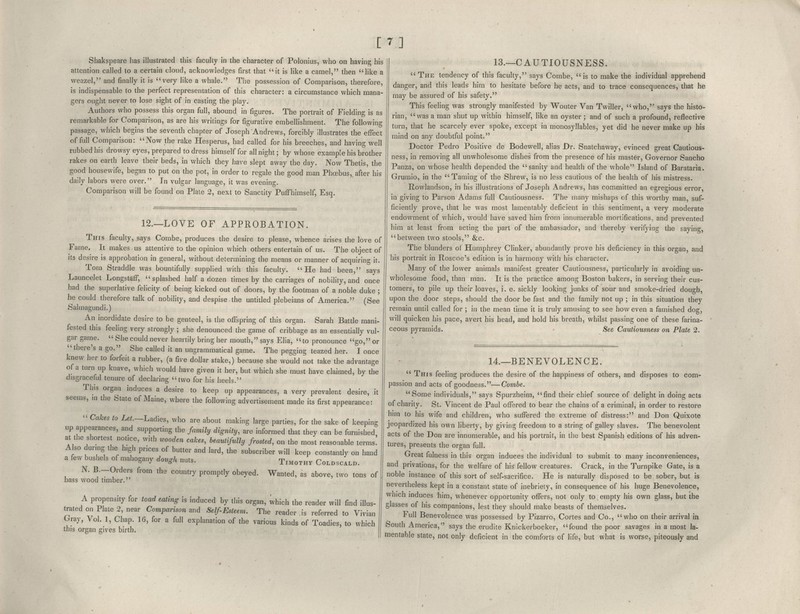 [7] Shakspeare has illustrated this faculty in the character of Polonius, who on having his attention called to a certain cloud, acknowledges first that it is like a camel, then like a weazel, and finally it is very like a whale. The possession of Comparison, therefore, is indispensable to the perfect representation of this character: a circumstance which mana- gers ought never to lose sight of in casting the play. Authors who possess this organ full, abound in figures. The portrait of Fielding is as remarkable for Comparison, as are his writings for figurative embellishment. The following passage, which begins the seventh chapter of Joseph Andrews, forcibly illustrates the effect of full Comparison: Now the rake Hesperus, had called for his breeches, and having well rubbed his drowsy eyes, prepared to dress himself for all night; by whose example his brother rakes on earth leave their beds, in which they have slept away the day. Now Thetis, the good housewife, began to put on the pot, in order to regale the good man Phoebus,, after his daily labors were over. In vulgar language, it was evening. Comparison will be found on Plate 2, next to Sanctity PufFhimself, Esq. 12.—LOVE OF APPROBATION. This faculty, says Combe, produces the desire to please, whence arises the love of Fame. It makes us attentive to the opinion which others entertain of us. The object of its desire is approbation in general, without determining the means or manner of acquiring it. Tom Straddle was bountifully supplied with this faculty. He had been, says Launcelet LongstafF, splashed half a dozen times by the carriages of nobihty, and once had the superlative felicity of being kicked out of doors, by the footman of a noble duke ; he could therefore talk of nobility, and despise the untitled plebeians of America. (See Salmagundi.) An inordidate desire to be genteel, is the offspring of this organ. Sarah Battle mani- fested this feeling very strongly ; she denounced the game of cribbage as an essentially vul- gar game.  She could never heartily bring her mouth, says Elia, to pronounce go, or there's a go. She called it an ungrammatical game. The pegging teazed her. I once knew her to forfeit a rubber, (a five dollar stake,) because she would not take the advantage of a turn up knave, which would have given it her, but which she must have claimed, by the disgraceful tenure of declaring two for his heels. This organ induces a desire to keep up appearances, a very prevalent desire, it seems, m the State of Maine, where the following advertisement made its first appearance:  Cakes to LeL—Ladies, who are about making large parties, for the sake of keeping up appearances, and supporting the faimly dignity, are informed that they can be furnished at the shortest notice, with wooden cakes, beautifully frosted, on the most reasonable terms! Also during the h.gh prices of butter and lard, the subscriber will keep constantly on hand a few bushels of mahogany dough nuts. Timothy Coldscald. N. B.-Orders from the country promptly obeyed. Wanted, as above, two tons of bass wood timber. A propensity for toad eating is induced by this organ, which the reader will find illus- trated on Plate 2, near Comparison and Self Esteem. The reader is referred to Vivian Gray, Vol. 1, Chap. 16, for a full explanation of the various kinds of Toadies, to which this organ gives birth. 13.—CAUTIOUSNESS.  The tendency of this faculty, says Combe, is to make the individual apprehend danger, and this leads him to hesitate before he acts, and to trace consequences, that he may be assured of his safety. This feeling was strongly manifested by Wouter Van Twiller, who, says the histo- rian, was a man shut up within himself, like an oyster; and of such a profound, reflective turn, that he scarcely ever spoke, except in monosyllables, yet did he never make up his mind on any doubtful point. Doctor Pedro Positive de Bodewell, alias Dr. Snatchaway, evinced great Cautious- ness, in removing all unwholesome dishes from the presence of his master, Governor Sancho Panza, on whose health depended the sanity and health of the whole Island of Barataria. Gruraio, in the Taming of the Shrew, is no less cautious of the health of his mistress. Rowlandson, in his illustrations of Joseph Andrews, has committed an egregious error, in giving to Parson Adams full Cautiousness. The many mishaps of this worthy man, suf- ficiently prove, that he was most lamentably deficient in this sentiment, a very moderate endowment of which, would have saved him from innumerable mortifications, and prevented him at least from acting the part of the ambassador, and thereby verifying the saying, between two stools, &c. The blunders of Humphrey Clinker, abundantly prove his deficiency in this organ, and his portrait in Roscoe's edition is in harmony with his character. Many of the lower animals manifest greater Cautiousness, particularly in avoiding un- wholesome food, than man. It is the practice among Boston bakers, in serving their cus- tomers, to pile up their loaves, i. e. sickly looking junks of sour and smoke-dried dough, upon the door steps, should the door be fast and the family not up ; in this situation they remain until called for ; in the mean time it is truly amusing to see how even a famished dog, will quicken his pace, avert his head, and hold his breath, whilst passing one of these farina- ceous pyramids. - See Cautiousness on Plate 2. 14.—BENEVOLENCE.  This feeling produces the desire of the happiness of others, and disposes to com- passion and acts of goodness.—Combe. Some individuals, says Spurzheim, find their chief source of delight in doing acts of charity. St. Vincent de Paul offered to bear the chains of a criminal, in order to restore him to his wife and children, who suffered the extreme of distress: and Don Quixote jeopardized his own liberty, by giving freedom to a string of galley slaves. The benevolent acts of the Don are innumerable, and his portrait, in the best Spanish editions of his adven- tures, presents the organ full. Great fulness in this organ induces the individual to submit to many inconveniences, and privations, for the welfare of his fellow creatures. Crack, in the Turnpike Gate, is a noble instance of this sort of self-sacrifice. He is naturally disposed to be sober, but is nevertheless kept in a constant state of inebriety, in consequence of his huge Benevolence, which induces him, whenever opportunity offers, not only to empty his own glass, but the glasses of his companions, lest they should make beasts of themselves. rull Benevolence was possessed by Pizarro, Cortes and Co., who on their arrival in fcouth America, says the erudite Knickerbocker, found the poor savages in a most la- mentable state, not only deficient in the comforts of life, but what is worse, piteously and