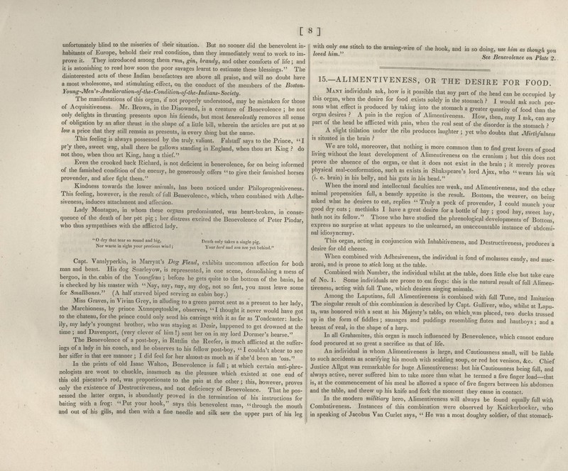 [ 8] unfortunately blind to the miseries of their situation. But no sooner did the benevolent in- habitants of Europe, behold their real condition, than they immediately went to work to im- prove it. They introduced among them rum, gin, brandy, and other comforts of life; and it is astonishing to read how soon the poor savages learnt to estimate these blessings. The disinterested acts of these Indian benefactors are above all praise, and will no doubt have a most wholesome, and stimulating effect, on the conduct of the members of the Boston- Young-Men's-Amelioration-of-the'Condition-of-the-Indians-Society. The manifestations of this organ, if not properly understood, may be mistaken for those of Acquisitiveness. Mr. Brown, in the Disowned, is a creature of Benevolence ; he not only delights in thrusting presents upon his friends, but most benevolently removes all sense of obligation by an after thrust in the shape of a httle bill, wherein the articles are put at so low a price that they still remain as presents, in every thing but the name. This feeling is always possessed by the truly valiant. Falstaff says to the Prince, I pr'y thee, sweet wag, shall there be gallows standing in England, when thou art King ? do not thou, when thou art King, hang a thief. Even the crooked back Richard, is not deficient in benevolence, for on being informed of the famished condition of the enemy, he generously offers to give their famished horses provender, and after fight them. Kindness towards the lower animals, has been noticed under Philoprogenitiveness. This feeling, however, is the result of full Benevolence, which, when combined with Adhe- siveness, induces attachment and afFeciion. Lady Montague, in whom these organs predominated, was heart-broken, in conse- quence of the death of her pet pig ; her distress excited the Benevolence of Peter Pindar, who thus sympathises with the afflicted lady.  O dry that tear so round and big, Nor waste in sighs your precious wind ; Death only takes a single pig, Your lord and son are yet behind. Capt. Vanslyperkin, in Marryat's Dog Fiend, exhibits uncommon afl^ection for both man and beast. His dog Snarleyow, is represented, in one scene, demolishing a mess of bergoo, in the cabin of the Youngfrau ; before he gets quite to the bottom of the basin, he is checked by his master with Nay, nay, nay, my dog, not so fast, you must leave some for Smallbones.^^ (A half starved biped serving as cabin boy.) Miss Graves, in Vivian Grey, in alluding to a green parrot sent as a' present to her lady, the Marchioness, by prince Xtmnprqtoskhv, observes, I thought it never would have got to the chateau, for the prince could only send his carriage with it as far as Toadcaster: luck- ily, my lady's youngest brother, who was staying at Desir, happened to get drowned at the time ; and Davenport, (very clever of him !) sent her on in my lord Dormer's hearse. The Benevolence of a post-boy, in Rattlin the Reefer, is much afflicted at the suffer- ings of a lady in his coach, and he observes to his fellow post-boy,  I couldn't abear to see her sifTer in that ere manner ; I did feel for her almost as much as if she'd been an 'oss. In the prints of old Isaac Walton, Benevolence is full ; at which certain anti-phre- nologists are wont to chuckle, inasmuch as the pleasure which existed at one end of this old piscator's rod, was proportionate to the pain at the other ; this, however, proves only the existence of Destructiveness, and not deficiency of Benevolence. That'he pos- sessed the latter organ, is abundantly proved in the termination of his instructions for baiting with a frog: Put your hook, says this benevolent man, through the mouth and out of his gills, and then with a fine needle and silk sew the upper part of his leg with only one stitch to the arming-wire of the hook, and in so doing, use him as though you loved him.' c d 7 i?, See nenevolence on Plate 2. 15.-ALIMENTIVENESS, OR THE DESIRE FOR FOOD. Many individuals ask, how is it possible that any part of the head can be occupied by this organ, when the desire for food exists solely in the stomach } I would ask such per- sons what effect is produced by taking into the stomach a greater quantity of food than the organ desires } A pain in the region of Alimentiven.ess. How, then, may I ask, can any part of the head be afflicted with pain, when the real seat of the disorder is the stomach } ^ A slight titilation under the ribs produces laughter ; yet who doubts that Mirthfulness is situated in the brain .'' We are told, moreover, that nothing is more common than to find great lovers of -ood living without the least development of Alimentiveness on the cranium ; but this does not prove the absence of the organ, or that it does not exist in the brain ; it merely proves physical mal-conforraation, such as exists in Shakspeare's lord Ajax, who wears his wit (i. e. brain) in his belly, and his guts in his head. When the moral and intellectual faculties are weak, and Alimentiveness, and the other animal propensities full, a beastly appetite is the result. Bottom, the weaver, on bein- asked what he desires to eat, replies  Truly a peck of provender, I could munch your good dry oats ; methinks I have a great desire for a bottle of hay ; good hay, sweet hay, hath not its fellow. Those who have studied the phrenologic/il developments'of Bottom,' express no surprise at what appears to the unlearned, an unaccountable instance of abdomi- nal idiosyncrasy. This organ, acting in conjunction with Inhabitiveness, and Destructiveness, produces a desire for old cheese. When combined with Adhesiveness, the individual is fond of molasses candy, and mac- aroni, and is prone to slick long at the table. Combined with Number, the individual whilst at the table, does little else but take care of No. 1. Some individuals are prone to eat frogs: this is the natural result of full Alimen- tiveness, acting with full Tune, which desires singing animals. Among the Laputians, full Alimentiveness is combined with full Tune, and Imitation The singular result of this combination is described by Capt. Gulliver, who, whilst at Lapu- ta, was honored with a seat at his Majesty's table, on which^was placed, two ducks trussed up in the form of fiddles ; sausages and puddings resembling flutes and hautboys ; and a breast of veal, in the shape of a harp. In all Grahamites, this organ is much influenced by Benevolence, which cannot endure food procured at so great a sacrifice as that of life. An individual in whom Alimentiveness is large, and Cautiousness small, wiU be liable to such accidents as scarifying his mouth with scalding soup, or red hot venison, &c. Chief Justice Aflgut was remarkable for huge Alimentiveness: but his Cautiousness being full, and always active, never suffered him to take more than what he termed a five finger load that is, at the commencement of his meal he allowed a space of five fingers between his abdomen and the table, and threw up his knife and fork the moment they came in contact. In the modern militiary hero, Alimentiveness will always be found equally full with Combativeness. Instances of this combination were observed by Knickerbocker, who in speaking of Jacobus Van Curlet says,  He was a most doughty soldier, of that stomach-