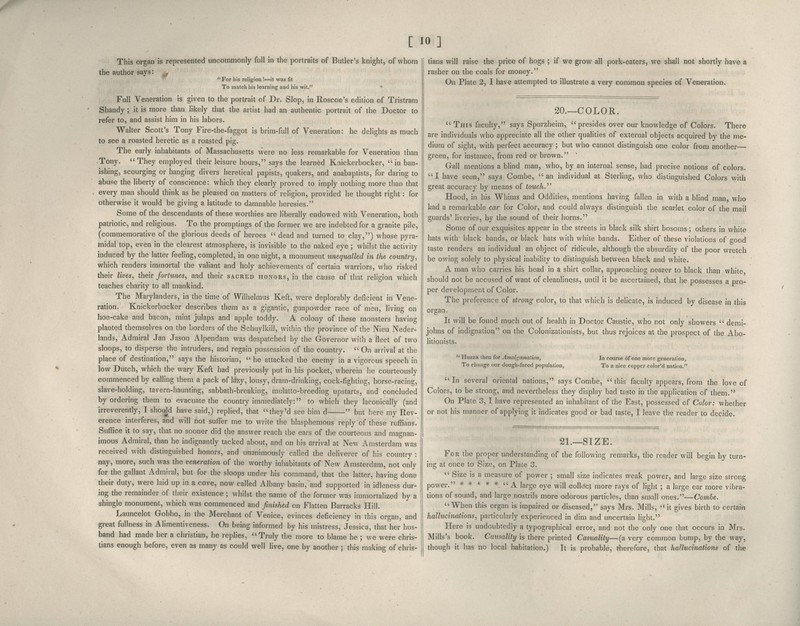 [ JO] This organ is represented uncommonly full in the portraits of Butler's knight, of whom the author says -// For his religion !—it was fit To match his learning aud his wit.' Full Veneration is given to the portrait of Dr. Slop, in Roscoe's edition of Tristram Shandy; it is more than likely that the artist had an authentic portrait of the Doctor to refer to, and assist him in his labors. Walter Scott's Tony Fire-the-faggot is brim-full of Veneration: he delights as much to see a roasted heretic as a roasted pig. The early inhabitants of Massachusetts were no less remarkable for Veneration than .Tony. They employed their leisure hours, says the learned Knickerbocker, in ban- ishing, scourging or hanging divers heretical papists, quakers, and anabaptists, for daring to abuse the liberty of conscience: which they clearly proved to imply nothing more than that every man should think as he pleased on matters of religion, provided he thought right: for otherwise it would be giving a latitude to damnable heresies. Some of the descendants of these worthies are liberally endowed with Veneration, both patriotic, and religious. To the promptings of the former we are indebted for a granite pile, (commemorative of the glorious deeds of heroes  dead and turned to clay,) whose pyra- midal top, even in the clearest atmosphere, is invisible to the naked eye ; whilst the activity induced by the latter feeling, completed, in one night, a monument unequalled in the country, which renders immortal the valiant and holy achievements of certain warriors, who risked their lives, their fortunes, and their sacred honors, in the cause of that religion which teaches charity to all mankind. The Marylanders, in the time of Wilhelmus Keft, were deplorably deficient in Vene- ration. Knickerbocker describes them as a gigantic, gunpowder race of men, living on hoe-cake and bacon, mint julaps and apple toddy. A colony of these monsters having planted themselves on the borders of the Schuylkill, within the province of the Nieu Neder- lands, Admiral Jan Jason Alpendam was despatched by the Governor with a fleet of two sloops, to disperse the intruders, and regain possession of the country.  On arrival at the place of destination, says the historian,  he attacked the enemy in a vigorous speech in low Dutch, which the wary Keft had previously put in his pocket, wherein he courteously commenced by calling them a pack of lazy, lousy, dram-drinking, cock-fighting, horse-racing, slave-holding, tavern-haunting, sabbath-breaking, mulatto-breeding upstarts, and concluded by ordering them to evacuate the country immediately: to which they laconically (and irreverently, I shouM have said,) replied, that they'd see him d  but liere my Rev- erence interferes, and will not suffer me to write the blasphemous reply of these ruffians. Suffice it to say, that no sooner did the answer reach the ears of the courteous and magnan- imous Admiral, than he indignantly tacked about, and on his arrival at New Amsterdam was received with distinguished honors, and unanimously called the deliverer of his country : nay, more, such was the veneration of the worthy inhabitants of New Amsterdam, not only for the gallant Admiral, but for the sloops under his command, that the latter, having done their duty, were laid up in a cove, now called Albany basin, and supported in idleness dur- ing the remainder of their existence ; whilst the name of the former was immortalized by a shingle monument, which was commenced and finished on Flatten Barracks Hill. Launcelot Gobbo, in the Merchant of Venice, evinces deficiency in this organ, and great fullness in Alimentiveness. On being informed by his mistress, Jessica, that her hus- band had made her a christian, he rephes, Truly the more to blame he ; we were chris- tians enough before, even as many as could well live, one by another ; this making of chris- tians will raise the price of hogs ; if we grow all pork-eaters, we shall not shortly have a rasher on the coals for money. On Plate 2, I have attempted to illustrate a very common species of Veneration. 20.—COLOR.  This faculty, says Spurzheim, presides over our knowledge of Colors. There are individuals who appreciate all the other qualities of external objects acquired by the me- dium of sight, with perfect accuracy ; but who cannot distinguish one color from another— green, for instance, from red or brown. Gall mentions a blind man, who, by an internal sense, had precise notions of colors. I have seen, says Combe, an individual at Sterhng, who distinguished Colors with great accuracy by means of touch. Hood, in his Whims and Oddities, mentions having fallen in with a blind man, who had a remarkable car for Color, and could always distinguish the scarlet color of the mail guards' liveries, by the sound of their horns. Some of our exquisites appear in the streets in black silk shirt bosoms; others in white hats with black bands, or black hats with white bands. Either of these violations of good taste renders an individual an object of ridicule, although the absurdity of the poor wretch be owing solely to physical inability to distinguish between black and white. A man who carries his head in a shirt collar, approaching nearer to black than white should not be accused of want of cleanliness, until it be ascertained, that he possesses a pro- per development of Color. The preference of strong color, to that which is delicate, is induced by disease in this organ. It will be found much out of health in Doctor Caustic, who not only showers  demi- johns of indignation on the Colonizationists, but thus rejoices at the prospect of the Abo- litionists.  Huzza then for Amalgamation, To change our dough-faced population, In course of one more generation, To a nice copper color'd nation. In several oriental nations, says Combe, this faculty appears, from the love of Colors, to be strong, and nevertheless they display bad taste in the application of them. On Plate 3, I have represented an inhabitant of the East, possessed of Color: whether or not his manner of applying it indicates good or bad taste, I leave the reader to decide. 21.—SIZE. For the proper understanding of the following remarks, the reader will begin by turn- ing at once to Size, on Plate 3.  Size is a measure of power ; small size indicates weak power, and large size strong power. *****  A large eye will collect more rays of light ; a large ear more vibra- tions of sound, and large nostrils more odorous particles, than small ones.—Combe. When this organ is impaired or diseased, says Mrs. Mills, it gives birth to certain hallucinations, particularly experienced in dim and uncertain light. Here is undoubtedly a typographical error, and not the only one that occurs in Mrs. Mills's book. Causality is there printed Casuality—(a very common bump, by the way, though it has no local habitation.) It is probable, tlierefore, that hallucinations of the