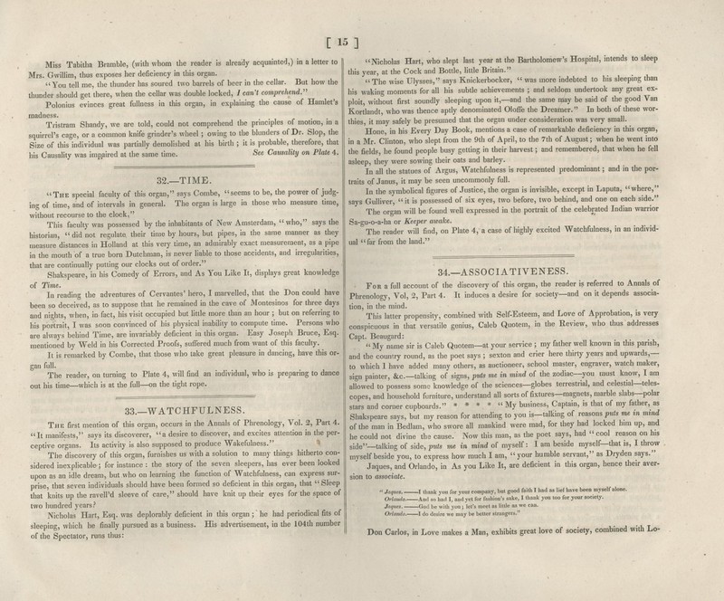 [ 15] Miss Tabitha Bramble, (with whom the reader is already acquainted,) in a letter to Mrs. Gwillim, thus exposes her deficiency in this organ. You tell me, the thunder has soured two barrels of beer in the cellar. But how the thunder should get there, when the cellar was double locked, / can't comprehend.'' Polonius evinces great fullness in this organ, in explaining the cause of Hamlet's madness. Tristram Shandy, we are told, could not comprehend the principles of motion, in a squirrel's cage, or a common knife grinder's wheel ; owing to the blunders of Dr. Slop, the Size of this individual was partially demolished at his birth ; it is probable, therefore, that his Causality was impaired at the same time. See Causality on Plate 4. 32.—TIME. The special faculty of this organ, says Combe, seems to be, the power of judg- ing of time, and of intervals in general. The organ is large in those who measure time, without recourse to the clock. This faculty was possessed by the inhabitants of New Amsterdam, who, says the historian,  did not regulate their time by hours, but pipes, in the same manner as they measure distances in Holland at this very time, an admirably exact measurement, as a pipe in the mouth of a true born Dutchman, is never liable to those accidents, and irregularities, that are continually putting our clocks out of order. Shakspeare, in his Comedy of Errors, and As You Like It, displays great knowledge of Time. In reading the adventures of Cervantes' hero, I marvelled, that the Don could have been so deceived, as to suppose that he remained in the cave of Montesinos for three days and nights, when, in fact, his visit occupied but little more than an hour ; but on referring to his portrait, I was soon convinced of his physical inability to compute time. Persons who are always behind Time, are invariably deficient in this organ. Easy Joseph Bruce, Esq. mentioned by Weld in his Corrected Proofs, suffered much from want of this faculty. It is remarked by Combe, that those who take great pleasure in dancing, have this or- gan full. The reader, on turning to Plate 4, will find an individual, who is preparing to dance out his time—which is at the full—on the tight rope. 33.—WATCHFULNESS. The first mention of this organ, occurs in the Annals of Phrenology, Vol. 2, Part 4. It manifests, says its discoverer, a desire to discover, and excites attention in the per- ceptive organs. Its activity is also supposed to produce Wakefulness. The discovery of this organ, furnishes us with a solution to many things hitherto con- sidered inexplicable ; for instance : the story of the seven sleepers, has ever been looked upon as an idle dream, but who on learning the function of Watchfulness, can express sur- prise, that seven individuals should have been formed so deficient in this organ, that Sleep that knits up the ravell'd sleeve of care, should have knit up their eyes for the space of two hundred years? Nicholas Hart, Esq. was deplorably deficient in this organ ;' he bad periodical fits of sleeping, which he finally pursued as a business. His advertisement, in the 104th number of the Spectator, runs thus: Nicholas Hart, who slept last year at the Bartholomew's Hospital, intends to sleep this year, at the Cock and Bottle, little Britain. The wise Ulysses, says Knickerbocker,  was more indebted to his sleeping than his waking moments for all his subtle achievements ; and seldom undertook any great ex- ploit, without first soundly sleeping upon it,—and the same may be said of the good Van Kortlandt, who was thence aptly denominated Oloffe the Dreatner. In both of these wor- thies it may safely be presumed that the organ under consideration was very small. Hone in his Every Day Book, mentions a case of remarkable deficiency in this organ, in a Mr. Clinton, who slept from the 9th of April, to the 7th of August; when he went into the fields, he found people busy getting in their harvest; and »-emembered, that when he fell asleep, they were sowing their oats and barley. In all the statues of Argus, Watchfulness is represented predominant; and in the por- traits of Janus, it may be seen uncommonly full. In the symbolical figures of Justice, the organ is invisible, except in Laputa, where, says Gulliver,  it is possessed of six eyes, two before, two behind, and one on each side. The organ will be found well expressed in the portrait of the celebrated Indian warrior Sa-gu-o-a-ha or Keeper awake. The reader will find, on Plate 4, a case of highly excited Watchfulness, in an individ- ual far from the land. 34.~ASSOCIATIVENESS. For a full account of the discovery of this organ, the reader is referred to Annals of Phrenology, Vol, 2, Part 4. It induces a desire for society—and on it depends associa- tion, in the mind. This latter propensity, combined with Self-Esteem, and Love of Approbation, is very conspicuous in that versatile genius, Caleb Quotem, in the Review, who thus addresses Capt. Beaugard:  My name sir is Caleb Quotem—at your service ; my father well known in this parish, and the country round, as the poet says ; sexton and crier here thirty years and upwards,— to which I have added many others, as auctioneer, school master, engraver, watch maker, sign painter, &c.—talking of signs, puts me in mind of the zodiac—you must know, I am allowed to possess some knowledge of the sciences—globes terrestrial, and celestial—teles- copes, and household furniture, understand all sorts of fixtures—magnets, marble slabs—polar stars and corner cupboards. * * * *  My business, Captain, is that of my father, as Shakspeare says, but my reason for attending to you is—talking of reasons puts me m mmd of the man in Bedlam, who swore all mankind were mad, for they had locked hmi up, and he could not divine the cause. Now this man, as the poet says, had  cool reason on his side—talking of side, puts me in mind of myself: I am beside myself—that is, I throw myself beside you, to express how much I am, your humble servant, as Dryden says. Jaques, and Orlando, in As you Like It, are deficient in this organ, hence their aver- sion to associate.  Jaques. 1 thank you for your company, but good faith I had as lief have been myself alone. Orlando. And so had I, and yet for fashion's sake, I thank you too for your society. Jaques. God be with you; let's meet as little as we can. Orlando. 1 do desire we may be better strangers. Don Carlos, in Love makes a Man, exhibits great love of society, combined with Lo-