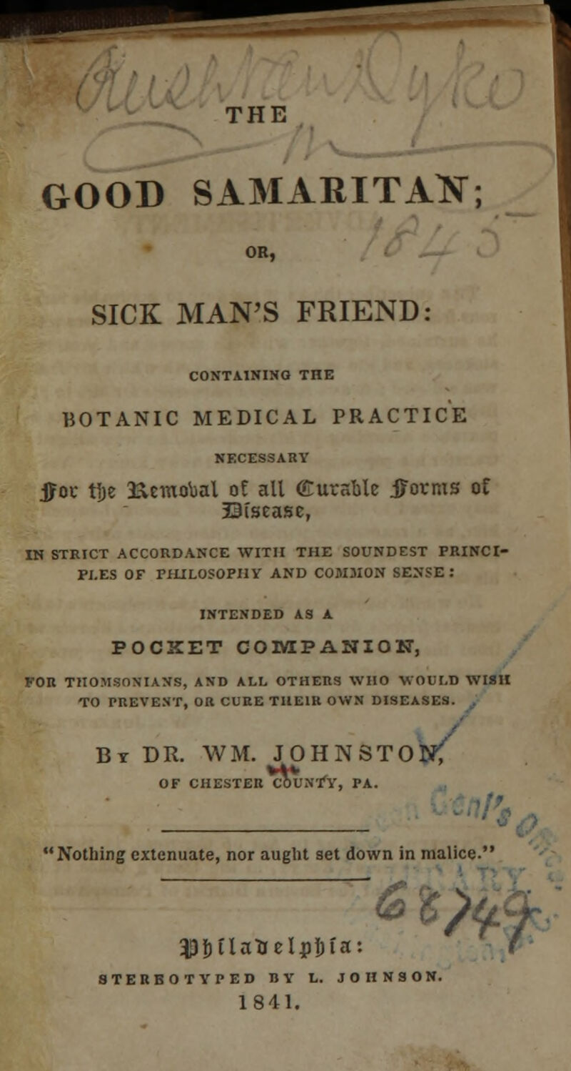 THE GOOD SAMARITAK; SICK MAN'S FRIEND: CONTAINING THE BOTANIC MEDICAL PRACTICE NECESSARY jjoc tlje 3icmobal of all Curable j^ovms of Siscasc, IN STRICT ACCORDANCE WITH THE SOUNDEST PRINCI- PLES OF PHILOSOPHY AND C0M3I0N SENSE: INTENDED A3 A POCXET COMPANION, FOR THOMSONIAXS, AND ALL OTHERS WHO WOULD WI8H TO PREVENT, OR CURE THEIR OWN DISEASES. By DR. WM. JOHNSTON? OF CHESTER COUNTY, PA. Nothing extenuate, nor aught set down in malice. £ 6 $bilaUelj)Ijia: STERBOTYPED 1JY L. JOHNSON 1841.