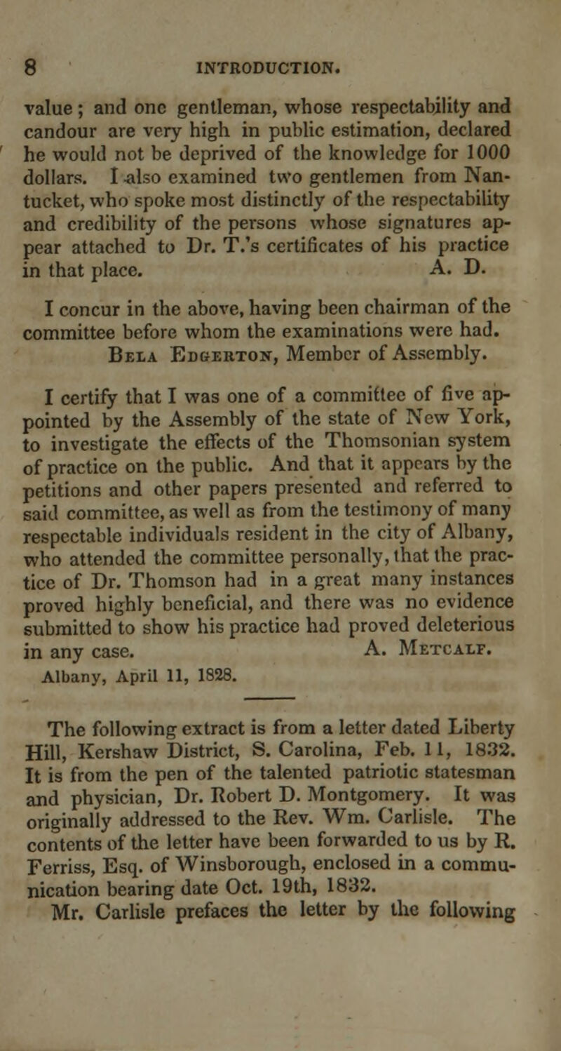 value; and one gentleman, whose respectability and candour are very high in public estimation, declared he would not be deprived of the knowledge for 1000 dollars. I -also examined two gentlemen from Nan- tucket, who spoke most distinctly of the respectability and credibility of the persons whose signatures ap- pear attached to Dr. T.'s certificates of his practice in that place. A. D. I concur in the above, having been chairman of the committee before whom the examinations were had. Bela Edgerton, Member of Assembly. I certify that I was one of a committee of five ap- pointed by the Assembly of the state of New York, to investigate the effects of the Thomsonian system of practice on the public. And that it appears by the petitions and other papers presented and referred to said committee, as well as from the testimony of many respectable individuals resident in the city of Albany, who attended the committee personally, that the prac- tice of Dr. Thomson had in a great many instances proved highly beneficial, and there was no evidence submitted to show his practice had proved deleterious in any case. A. Metcalf. Albany, April 11, 1828. The following extract is from a letter dated Liberty Hill, Kershaw District, S. Carolina, Feb. 11, 1832. It is from the pen of the talented patriotic statesman and physician, Dr. Robert D. Montgomery. It was originally addressed to the Rev. Wm. Carlisle. The contents of the letter have been forwarded to us by R. Ferriss, Esq. of Winsborough, enclosed in a commu- nication bearing date Oct. 19th, 1832. Mr. Carlisle prefaces the letter by the following