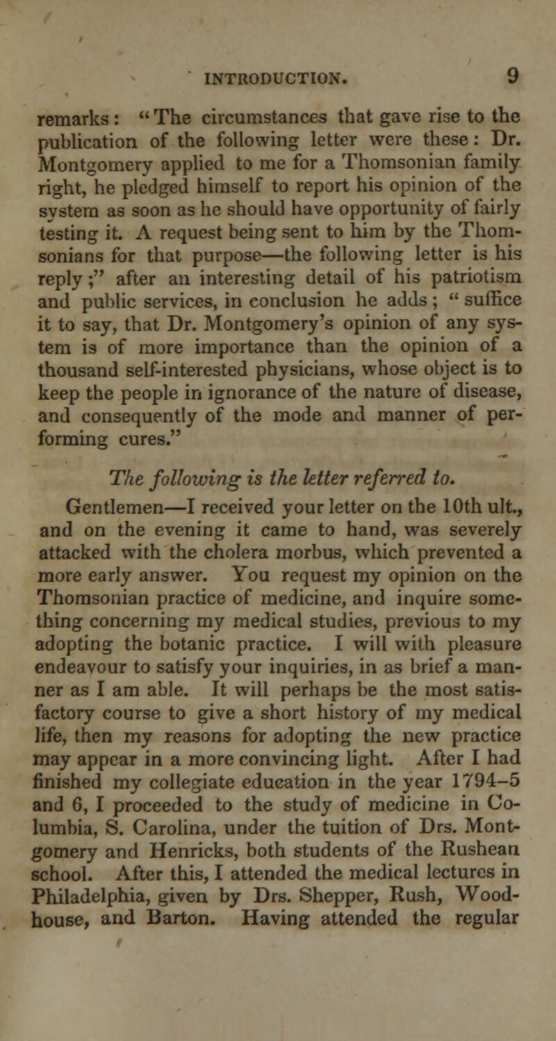 remarks:  The circumstances that gave rise to the publication of the following letter were these: Dr. Montgomery applied to me for a Thomsonian family- right, he pledged himself to report his opinion of the system as soon as he should have opportunity of fairly testing it. A request being sent to him by the Thom- sonians for that purpose—the following letter is his reply; after an interesting detail of his patriotism and public services, in conclusion he adds ;  suffice it to say, that Dr. Montgomery's opinion of any sys- tem is of more importance than the opinion of a thousand self-interested physicians, whose object is to keep the people in ignorance of the nature of disease, and consequently of the mode and manner of per- forming cures. The following is the letter referred to. Gentlemen—I received your letter on the 10th ult., and on the evening it came to hand, was severely attacked with the cholera morbus, which prevented a more early answer. You request my opinion on the Thomsonian practice of medicine, and inquire some- thing concerning my medical studies, previous to my adopting the botanic practice. I will with pleasure endeavour to satisfy your inquiries, in as brief a man- ner as I am able. It will perhaps be the most satis- factory course to give a short history of my medical life, then my reasons for adopting the new practice may appear in a more convincing light. After I had finished my collegiate education in the year 1794-5 and 6, I proceeded to the study of medicine in Co- lumbia, S. Carolina, under the tuition of Drs. Mont- gomery and Henricks, both students of the Rushean school. After this, I attended the medical lectures in Philadelphia, given by Drs. Shepper, Rush, Wood- house, and Barton. Having attended the regular