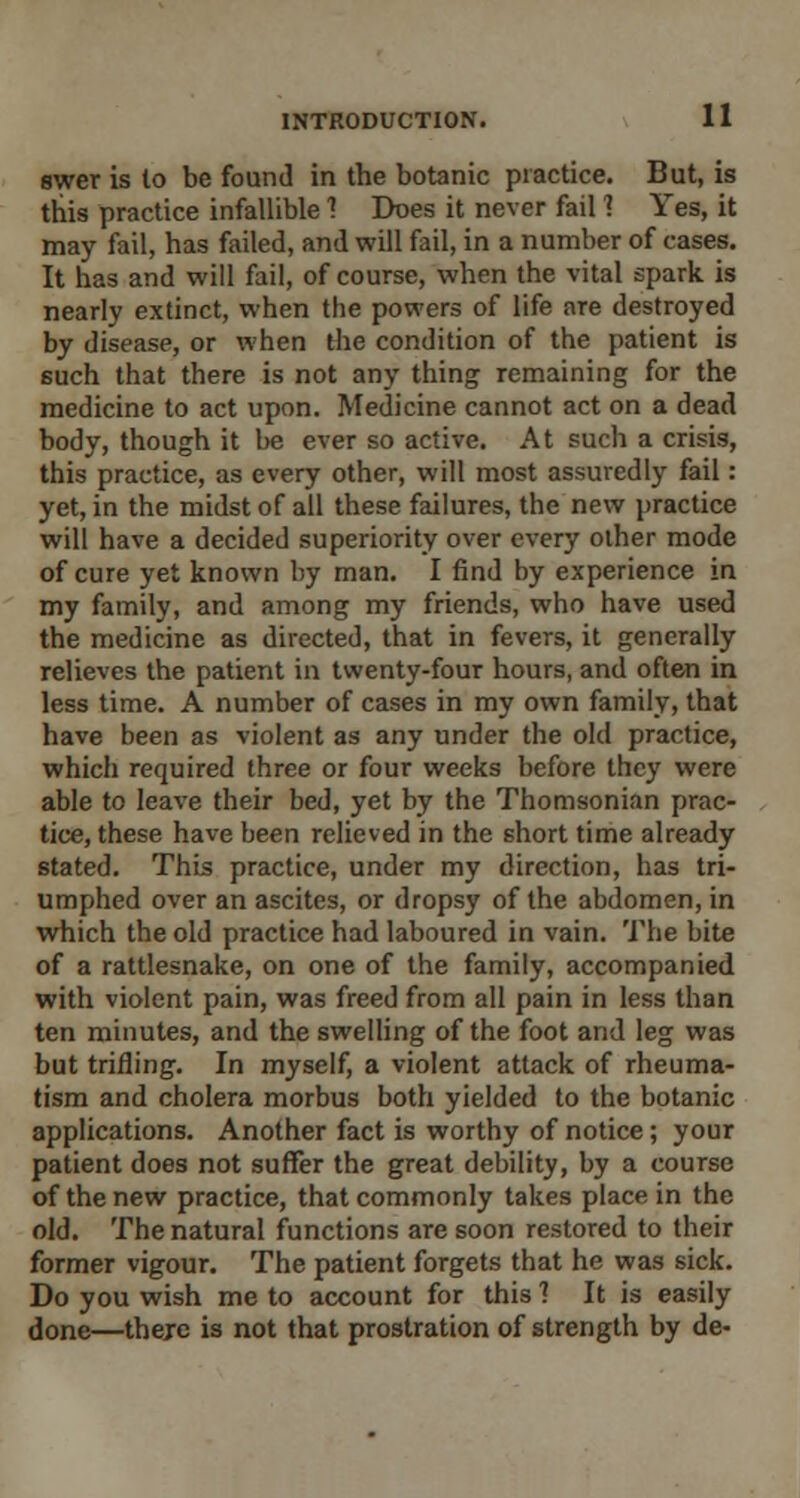 swer is to be found in the botanic practice. But, is this practice infallible 1 Does it never fail 1 Yes, it may fail, has failed, and will fail, in a number of cases. It has and will fail, of course, when the vital spark is nearly extinct, when the powers of life are destroyed by disease, or when the condition of the patient is such that there is not any thing remaining for the medicine to act upon. Medicine cannot act on a dead body, though it be ever so active. At such a crisis, this practice, as every other, will most assuredly fail: yet, in the midst of all these failures, the new practice will have a decided superiority over every other mode of cure yet known by man. I find by experience in my family, and among my friends, who have used the medicine as directed, that in fevers, it generally relieves the patient in twenty-four hours, and often in less time. A number of cases in my own family, that have been as violent as any under the old practice, which required three or four weeks before they were able to leave their bed, yet by the Thomsonian prac- tice, these have been relieved in the short time already stated. This practice, under my direction, has tri- umphed over an ascites, or dropsy of the abdomen, in which the old practice had laboured in vain. The bite of a rattlesnake, on one of the family, accompanied with violent pain, was freed from all pain in less than ten minutes, and the swelling of the foot and leg was but trifling. In myself, a violent attack of rheuma- tism and cholera morbus both yielded to the botanic applications. Another fact is worthy of notice; your patient does not suffer the great debility, by a course of the new practice, that commonly takes place in the old. The natural functions are soon restored to their former vigour. The patient forgets that he was sick. Do you wish me to account for this ? It is easily done—thejc is not that prostration of strength by de-