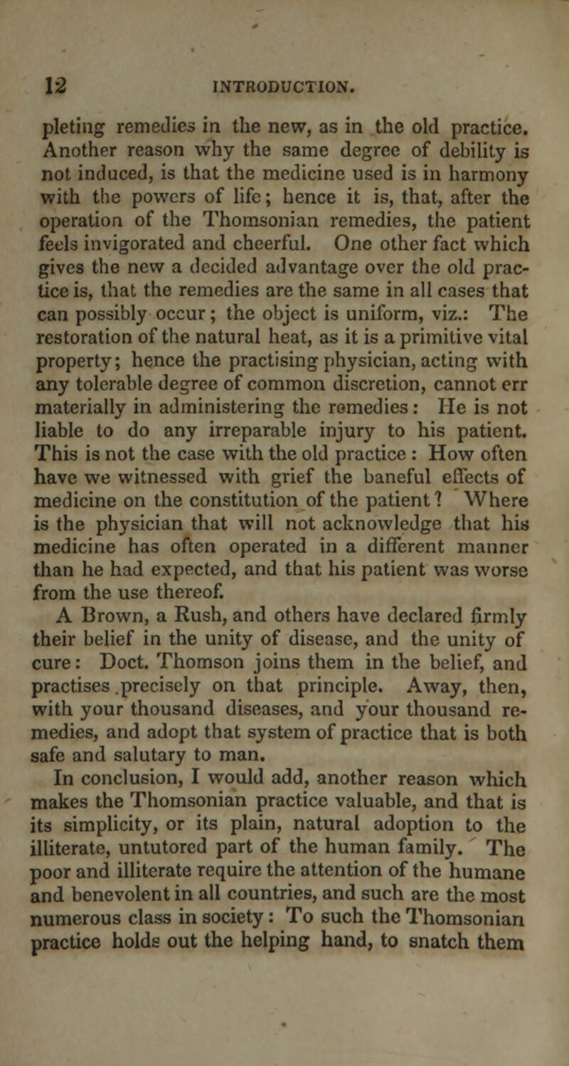 pleting remedies in the new, as in the old practice. Another reason why the same degree of debility is not induced, is that the medicine used is in harmony with the powers of life; hence it is, that, after the operation of the Thomsonian remedies, the patient feels invigorated and cheerful. One other fact which gives the new a decided advantage over the old prac- tice is, that the remedies are the same in all cases that can possibly occur; the object is uniform, viz.: The restoration of the natural heat, as it is a primitive vital property; hence the practising physician, acting with any tolerable degree of common discretion, cannot err materially in administering the remedies: He is not liable to do any irreparable injury to his patient. This is not the case with the old practice : How often have we witnessed with grief the baneful effects of medicine on the constitution of the patient 1 Where is the physician that will not acknowledge that his medicine has often operated in a different manner than he had expected, and that his patient was worse from the use thereof. A Brown, a Rush, and others have declared firmly their belief in the unity of disease, and the unity of cure: Doct. Thomson joins them in the belief, and practises .precisely on that principle. Away, then, with your thousand diseases, and your thousand re- medies, and adopt that system of practice that is both safe and salutary to man. In conclusion, I would add, another reason which makes the Thomsonian practice valuable, and that is its simplicity, or its plain, natural adoption to the illiterate, untutored part of the human family. The poor and illiterate require the attention of the humane and benevolent in all countries, and such are the most numerous class in society: To such the Thomsonian practice holds out the helping hand, to snatch them