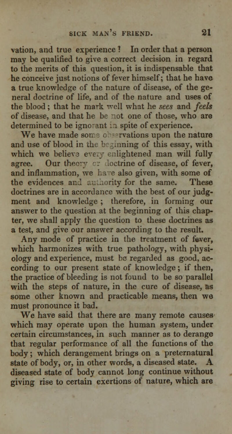 vation, and true experience 7 In order that a person may be qualified to give a correct decision in regard to the merits of this question, it is indispensable that he conceive just notions of fever himself; that he have a true knowledge of the nature of disease, of the ge- neral doctrine of life, and of the nature and uses of the blood; that he mark well what he sees and feels of disease, and that he be ot one of those, who are determined to be igno-ant in spite of experience. We have made sot. a rvations upon the nature and use of blood in the beginning of this essay, with which we believa every enlightened man will fully agree. Our theory r .octrine of disease, of fever, and inflammation, we have also given, with some of the evidences an J authority for the same. These doctrines are in accordance with the best of our judg- ment and knowledge ; therefore, in forming our answer to the question at the beginning of this chap- ter, we shall apply the question to these doctrines as a test, and give our answer according to the result. Any mode of practice in the treatment of fever, which harmonizes with true pathology, with physi- ology and experience, must be regarded as good, ac- cording to our present state of knowledge; if then, the practice of bleeding is not found to be so parallel with the steps of nature, in the cure of disease, as some other known and practicable means, then we must pronounce it bad. We have said that there are many remote causes which may operate upon the human system, under certain circumstances, in such manner as to derange that regular performance of all the functions of the body; which derangement brings on a preternatural state of body, or, in other words, a diseased state. A diseased state of body cannot long continue without giving rise to certain exertions of nature, which are