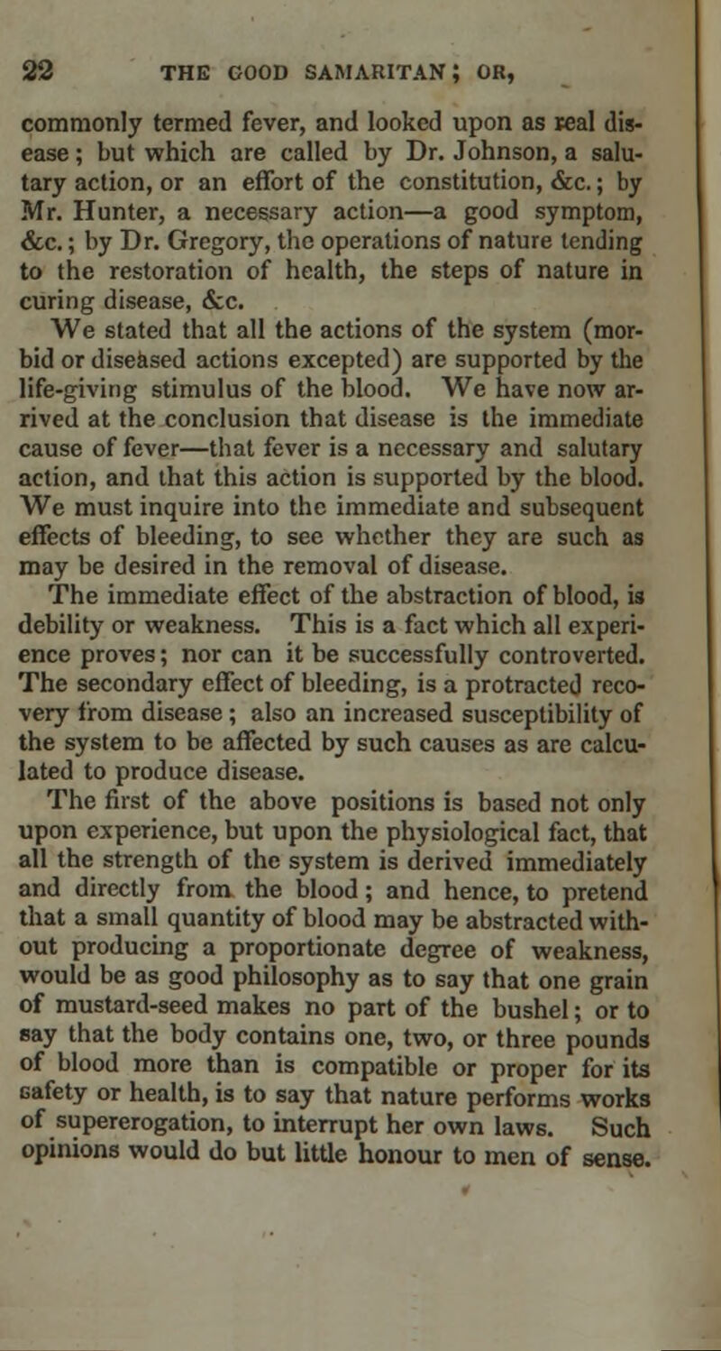 commonly termed fever, and looked upon as teal dis- ease ; but which are called by Dr. Johnson, a salu- tary action, or an effort of the constitution, &c.; by Mr. Hunter, a necessary action—a good symptom, &c.; by Dr. Gregory, the operations of nature tending to the restoration of health, the steps of nature in curing disease, &C We stated that all the actions of the system (mor- bid or diseased actions excepted) are supported by the life-giving stimulus of the blood. We have now ar- rived at the conclusion that disease is the immediate cause of fever—that fever is a necessary and salutary action, and that this action is supported by the blood. We must inquire into the immediate and subsequent effects of bleeding, to see whether they are such as may be desired in the removal of disease. The immediate effect of the abstraction of blood, is debility or weakness. This is a fact which all experi- ence proves; nor can it be successfully controverted. The secondary effect of bleeding, is a protracted reco- very from disease; also an increased susceptibility of the system to be affected by such causes as are calcu- lated to produce disease. The first of the above positions is based not only upon experience, but upon the physiological fact, that all the strength of the system is derived immediately and directly from the blood; and hence, to pretend that a small quantity of blood may be abstracted with- out producing a proportionate degree of weakness, would be as good philosophy as to say that one grain of mustard-seed makes no part of the bushel; or to say that the body contains one, two, or three pounds of blood more than is compatible or proper for its safety or health, is to say that nature performs works of supererogation, to interrupt her own laws. Such opinions would do but little honour to men of sense.