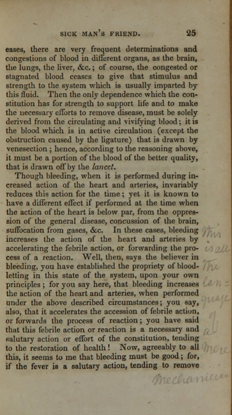 eases, there are very frequent determinations and congestions of blood in different organs, as the brain, the lungs, the liver, &c.; of course, the congested or stagnated blood ceases to give that stimulus and strength to the system which is usually imparted by this fluid. Then the only dependence which the con- stitution has for strength to support life and to make the necessary efforts to remove disease, must be solely derived from the circulating and vivifying blood; it is the blood which is in active circulation (except the obstruction caused by the ligature) that is drawn by venesection ; hence, according to the reasoning above, it must be a portion of the blood of the better quality, that is drawn off by the lancet. Though bleeding, when it is performed during in- creased action of the heart and arteries, invariably reduces this action for the time; yet it is known to have a different effect if performed at the time when the action of the heart is below par, from the oppres- sion of the general disease, concussion of the brain, suffocation from gases, &c. In these cases, bleeding increases the action of the heart and arteries by accelerating the febrile action, or forwarding the pro- cess of a reaction. Well, then, says the believer in bleeding, you have established the propriety of blood- letting in this state of the system, upon your own principles ; for you say here, that bleeding increases the action of the heart and arteries, when performed under the above described circumstances; you say, also, that it accelerates the accession of febrile action, or forwards the process of reaction; you have said that this febrile action or reaction is a necessary and salutary action or effort of the constitution, tending to the restoration of health! Now, agreeably to all this, it seems to me that bleeding must be good; for, if the fever is a salutary action, tending to remove