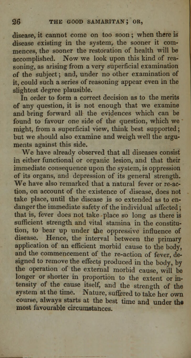 disease, it cannot come on too soon; when there is disease existing in the system, the sooner it com- mences, the sooner the restoration of health will be accomplished. Now we look upon this kind of rea- soning, as arising from a very superficial examination of the subject; and, under no other examination of it, could such a series of reasoning appear even in the slightest degree plausible. In order to form a correct decision as to the merits of any question, it is not enough that we examine and bring forward all the evidences which can be found to favour one side of the question, which we might, from a superficial view, think best supported; but we should also examine and weigh well the argu- ments against this side. We have already observed that all diseases consist in either functional or organic lesion, and that their immediate consequence upon the system, is oppression of its organs, and depression of its general strength. We have also remarked that a natural fever or re-ac- tion, on account of the existence of disease, does not take place, until the disease is so extended as to en- danger the immediate safety of the individual affected; that is, fever does not take place so long as there is sufficient strength and vital stamina in the constitu- tion, to bear up under the oppressive influence of disease. Hence, the interval between the primary application of an efficient morbid cause to the body, and the commencement of the re-action of fever, de- signed to remove the effects produced in the body, by the operation of the external morbid cause, will be longer or shorter in proportion to the extent or in- tensity of the cause itself, and the strength of the system at the time. Nature, suffered to take her own course, always starts at the best time and under th« most favourable circumstances.