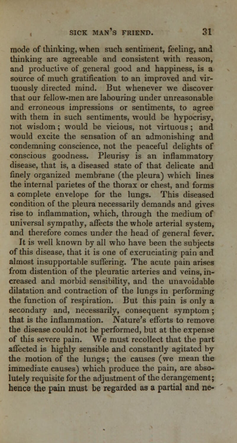 mode of thinking, when such sentiment, feeling, and thinking are agreeable and consistent with reason, and productive of general good and happiness, is a source of much gratification to an improved and vir- tuously directed mind. But whenever we discover that our fellow-men are labouring under unreasonable and erroneous impressions or sentiments, to agree with them in such sentiments, would be hypocrisy, not wisdom; would be vicious, not virtuous; and would excite the sensation of an admonishing and condemning conscience, not the peaceful delights of conscious goodness. Pleurisy is an inflammatory disease, that is, a diseased state of that delicate and finely organized membrane (the pleura) which lines the internal parietes of the thorax or chest, and forms a complete envelope for the lungs. This diseased condition of the pleura necessarily demands and gives rise to inflammation, which, through the medium of universal sympathy, affects the whole arterial system, and therefore comes under the head of general fever. It is well known by all who have been the subjects of this disease, that it is one of excruciating pain and almost insupportable suffering. The acute pain arises from distention of the pleuratic arteries and veins, in- creased and morbid sensibility, and the unavoidable dilatation and contraction of the lungs in performing the function of respiration. But this pain is only a secondary and, necessarily, consequent symptom; that is the inflammation. Nature's efforts to remove the disease could not be performed, but at the expense of this severe pain. We must recollect that the part affected is highly sensible and constantly agitated by the motion of the lungs; the causes (we mean the immediate causes) which produce the pain, are abso- lutely requisite for the adjustment of the derangement; hence the pain must be regarded as a partial and ne-