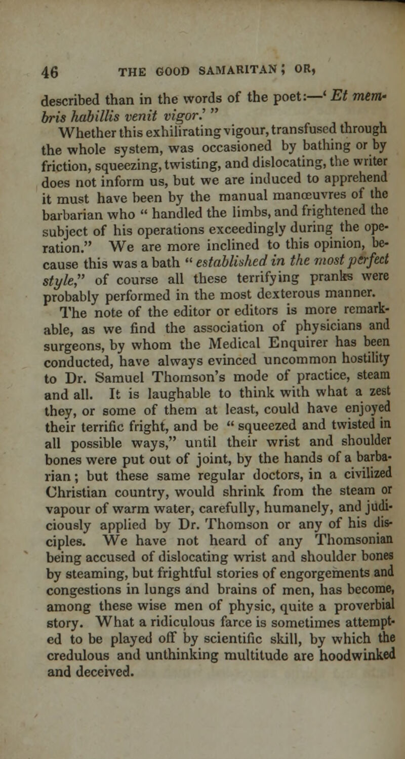 described than in the words of the poet:—' Et mem,' bris habillis venit vigor?  Whether this exhilirating vigour, transfused through the whole system, was occasioned by bathing or by friction, squeezing, twisting, and dislocating, the writer does not inform us, but we are induced to apprehend it must have been by the manual manoeuvres of the barbarian who  handled the limbs, and frightened the subject of his operations exceedingly during the ope- ration. We are more inclined to this opinion, be- cause this was a bath  established in the most perfect style, of course all these terrifying pranks were probably performed in the most dexterous manner. The note of the editor or editors is more remark- able, as we find the association of physicians and surgeons, by whom the Medical Enquirer has been conducted, have always evinced uncommon hostility to Dr. Samuel Thomson's mode of practice, steam and all. It is laughable to think with what a zest they, or some of them at least, could have enjoyed their terrific fright, and be  squeezed and twisted in all possible ways, until their wrist and shoulder bones were put out of joint, by the hands of a barba- rian ; but these same regular doctors, in a civilized Christian country, would shrink from the steam or vapour of warm water, carefully, humanely, and judi- ciously applied by Dr. Thomson or any of his dis- ciples. We have not heard of any Thomsonian being accused of dislocating wrist and shoulder bones by steaming, but frightful stories of engorgements and congestions in lungs and brains of men, has become, among these wise men of physic, quite a proverbial story. What a ridiculous farce is sometimes attempt- ed to be played off by scientific skill, by which the credulous and unthinking multitude are hoodwinked and deceived.