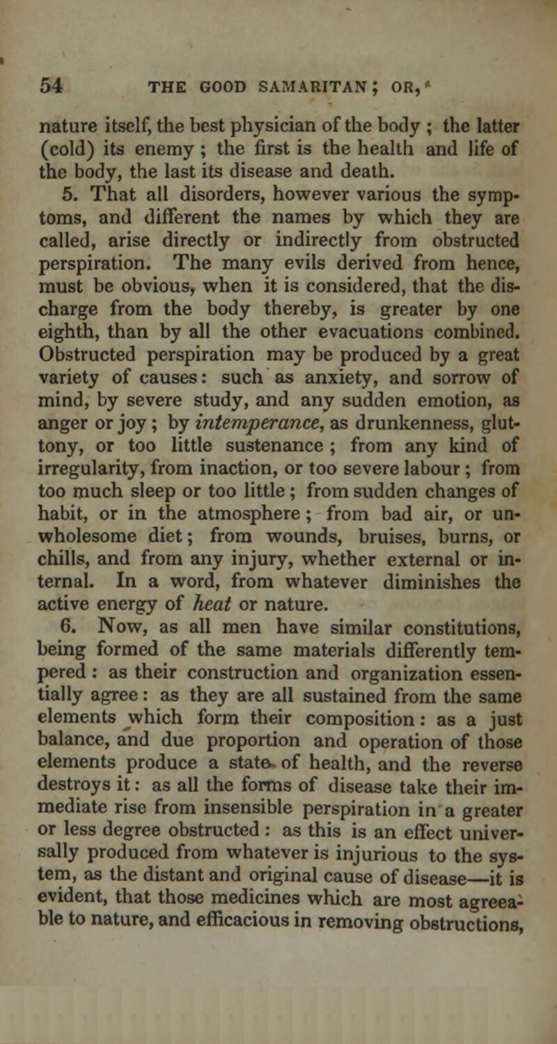 nature itself, the best physician of the body ; the latter (cold) its enemy ; the first is the health and life of the body, the last its disease and death. 5. That all disorders, however various the symp- toms, and different the names by which they are called, arise directly or indirectly from obstructed perspiration. The many evils derived from hence, must be obvious, when it is considered, that the dis- charge from the body thereby, is greater by one eighth, than by all the other evacuations combined. Obstructed perspiration may be produced by a great variety of causes: such as anxiety, and sorrow of mind, by severe study, and any sudden emotion, as anger or joy; by intemperance, as drunkenness, glut- tony, or too little sustenance ; from any kind of irregularity, from inaction, or too severe labour; from too much sleep or too little; from sudden changes of habit, or in the atmosphere; from bad air, or un- wholesome diet; from wounds, bruises, burns, or chills, and from any injury, whether external or in- ternal. In a word, from whatever diminishes the active energy of heat or nature. 6. Now, as all men have similar constitutions, being formed of the same materials differently tem- pered : as their construction and organization essen- tially agree: as they are all sustained from the same elements which form their composition: as a just balance, and due proportion and operation of those elements produce a state- of health, and the reverse destroys it: as all the forms of disease take their im- mediate rise from insensible perspiration in a greater or less degree obstructed : as this is an effect univer- sally produced from whatever is injurious to the sys- tem, as the distant and original cause of disease—it is evident, that those medicines which are most agreea- ble to nature, and efficacious in removing obstructions,