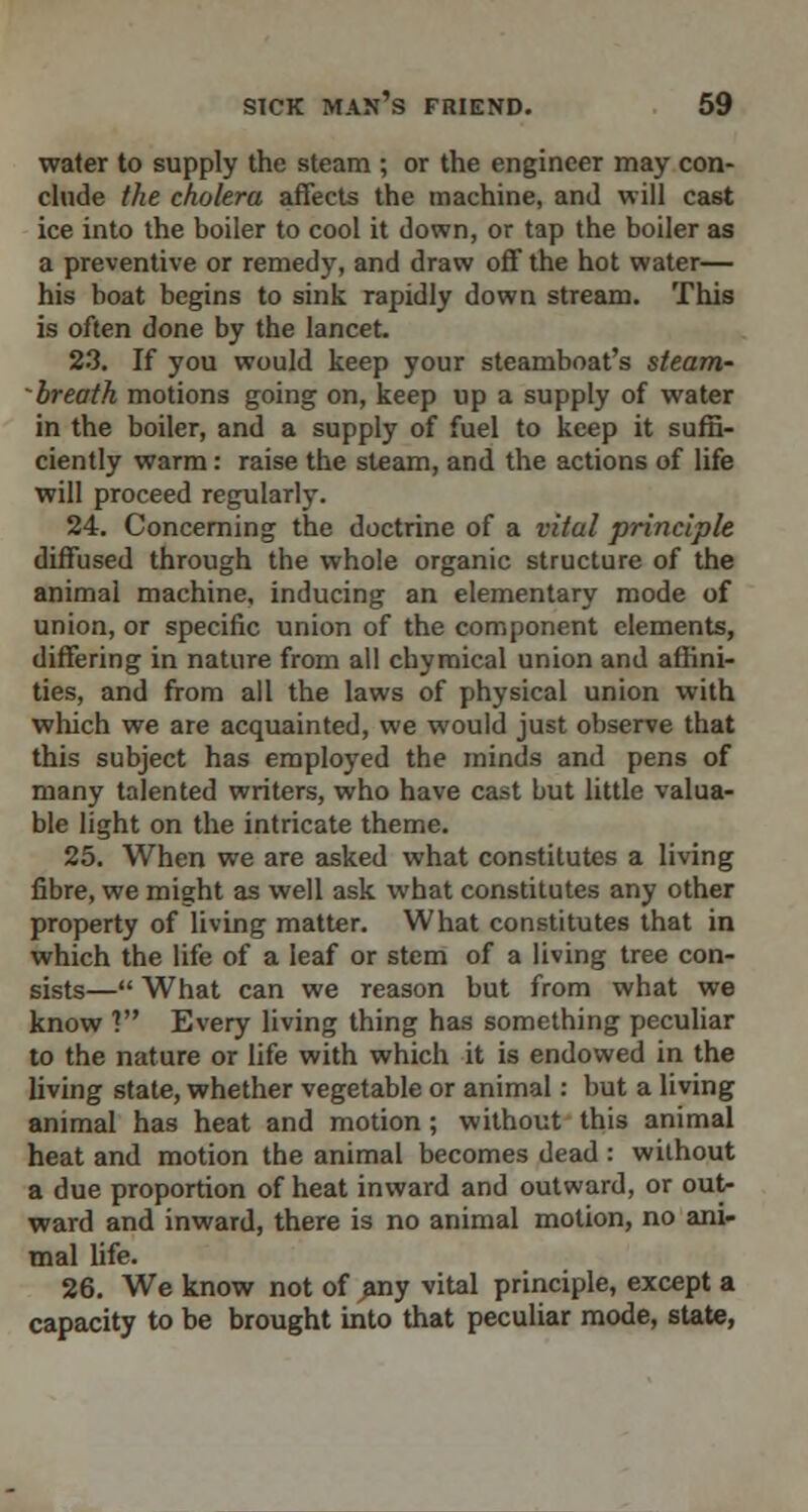 water to supply the steam ; or the engineer may con- clude the cholera affects the machine, and will cast ice into the boiler to cool it down, or tap the boiler as a preventive or remedy, and draw off the hot water— his boat begins to sink rapidly down stream. This is often done by the lancet. 23. If you would keep your steamboat's steam~ -breath motions going on, keep up a supply of water in the boiler, and a supply of fuel to keep it suffi- ciently warm: raise the steam, and the actions of life will proceed regularly. 24. Concerning the doctrine of a vital principle diffused through the whole organic structure of the animal machine, inducing an elementary mode of union, or specific union of the component elements, differing in nature from all chymical union and affini- ties, and from all the laws of physical union with which we are acquainted, we would just observe that this subject has employed the minds and pens of many talented writers, who have cast but little valua- ble light on the intricate theme. 25. When we are asked what constitutes a living fibre, we might as well ask what constitutes any other property of living matter. What constitutes that in which the life of a leaf or stem of a living tree con- sists— What can we reason but from what we know ? Every living thing has something peculiar to the nature or life with which it is endowed in the living state, whether vegetable or animal: but a living animal has heat and motion ; without this animal heat and motion the animal becomes dead : without a due proportion of heat inward and outward, or out- ward and inward, there is no animal motion, no ani- mal life. 26. We know not of any vital principle, except a capacity to be brought into that peculiar mode, state,