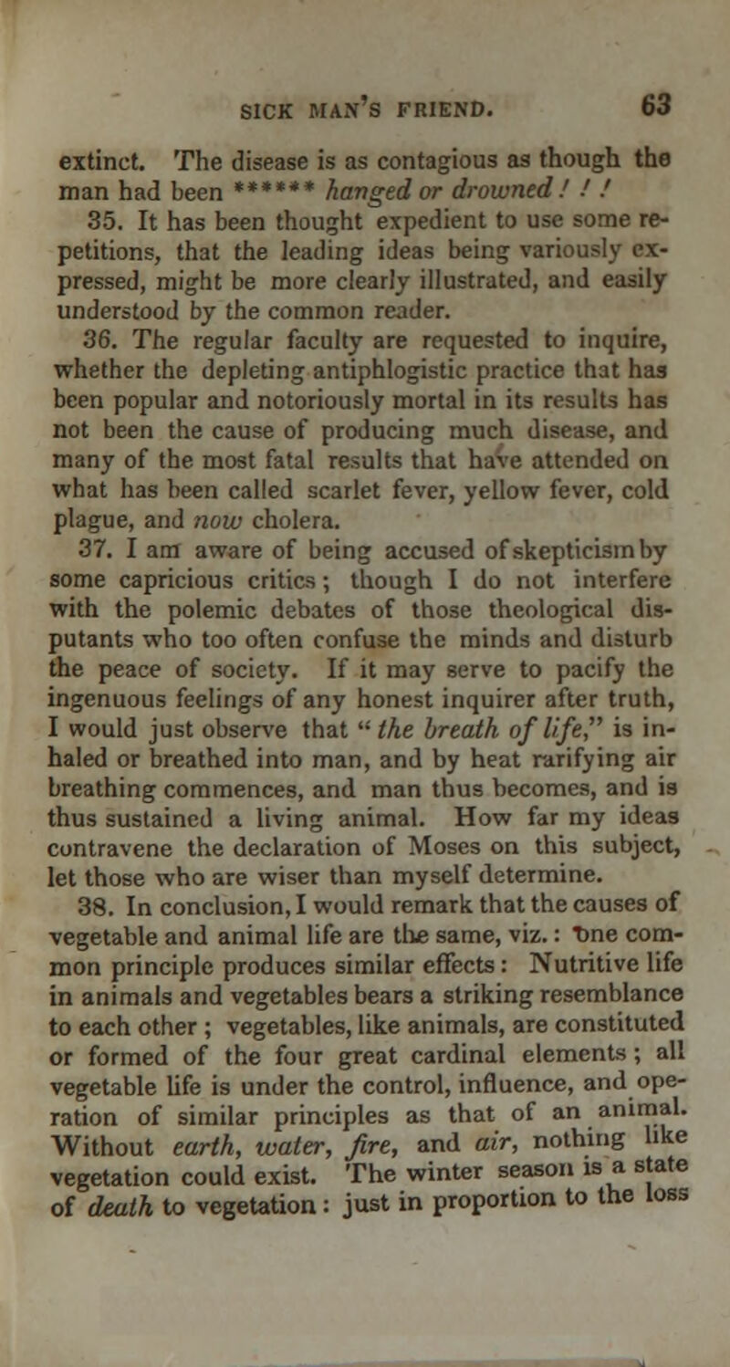 extinct. The disease is as contagious as though the man had been ****** hanged or drowned! ■' ! 35. It has been thought expedient to use some re- petitions, that the leading ideas being variously ex- pressed, might be more clearly illustrated, and easily understood by the common reader. 36. The regular faculty are requested to inquire, whether the depleting antiphlogistic practice that has been popular and notoriously mortal in its results has not been the cause of producing much disease, and many of the most fatal results that have attended on what has been called scarlet fever, yellow fever, cold plague, and now cholera. 37. I am aware of being accused of skepticism by some capricious critics; though I do not interfere with the polemic debates of those theological dis- putants who too often confuse the minds and disturb the peace of society. If it may serve to pacify the ingenuous feelings of any honest inquirer after truth, I would just observe that  the breath of life, is in- haled or breathed into man, and by heat rarifying air breathing commences, and man thus becomes, and is thus sustained a living animal. How far my ideas contravene the declaration of Moses on this subject, let those who are wiser than myself determine. 38. In conclusion, I would remark that the causes of vegetable and animal life are the same, viz.: T>ne com- mon principle produces similar effects: Nutritive life in animals and vegetables bears a striking resemblance to each other ; vegetables, like animals, are constituted or formed of the four great cardinal elements; all vegetable life is under the control, influence, and ope- ration of similar principles as that of an animal. Without earth, water, fire, and air, nothing like vegetation could exist. The winter season is a state of death to vegetation: just in proportion to the loss