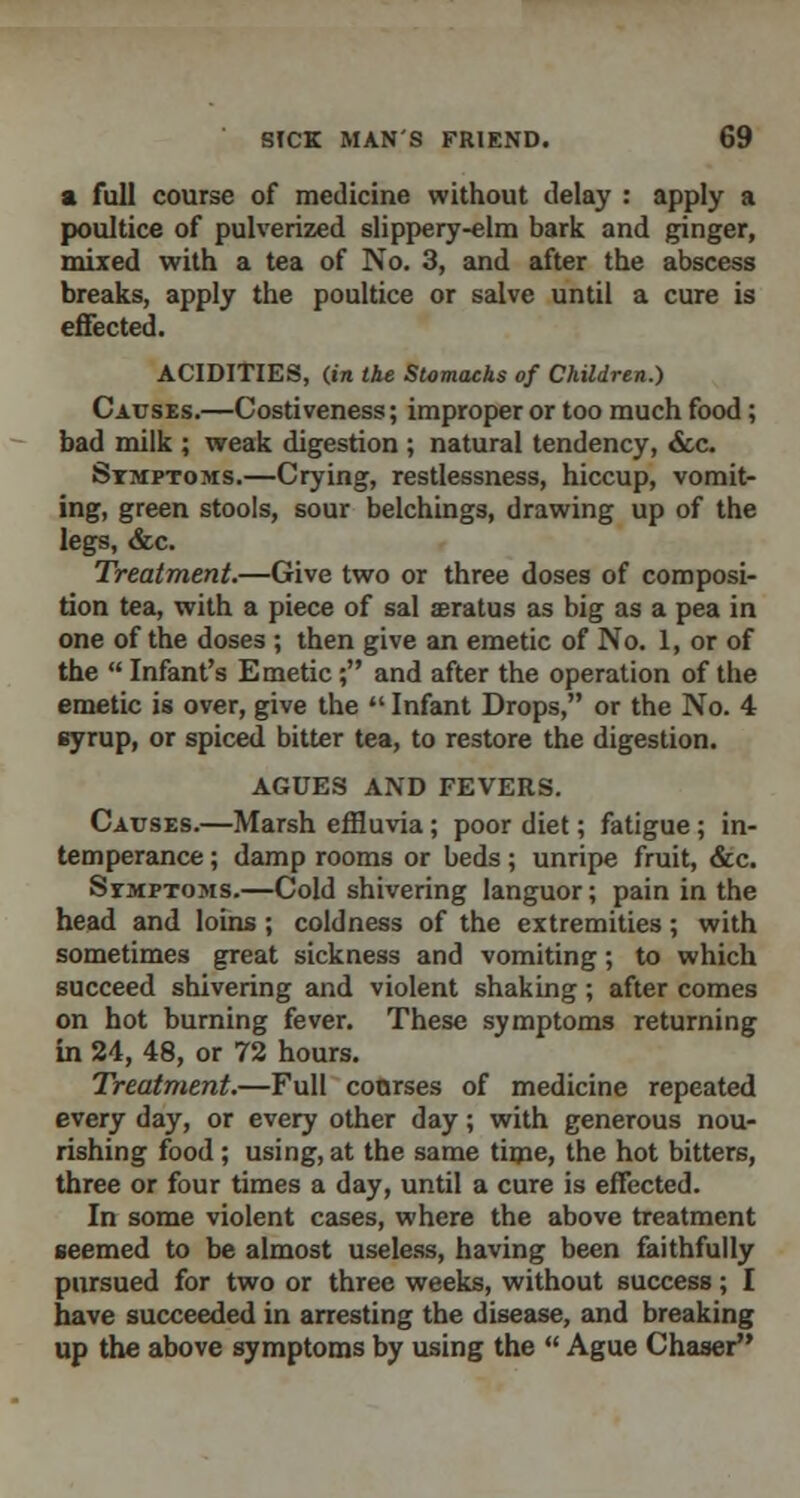 a full course of medicine without delay : apply a poultice of pulverized slippery-elm bark and ginger, mixed with a tea of No. 3, and after the abscess breaks, apply the poultice or salve until a cure is effected. ACIDITIES, (in the Stomachs of Children.) Causes.—Costiveness; improper or too much food; bad milk ; weak digestion ; natural tendency, &c. Symptoms.—Crying, restlessness, hiccup, vomit- ing, green stools, sour belchings, drawing up of the legs, &c. Treatment.—Give two or three doses of composi- tion tea, with a piece of sal aeratus as big as a pea in one of the doses ; then give an emetic of No. 1, or of the  Infant's Emetic; and after the operation of the emetic is over, give the  Infant Drops, or the No. 4 syrup, or spiced bitter tea, to restore the digestion. AGUES AND FEVERS. Causes.—Marsh effluvia; poor diet; fatigue; in- temperance ; damp rooms or beds; unripe fruit, &c. Symptoms.—Cold shivering languor; pain in the head and loins; coldness of the extremities; with sometimes great sickness and vomiting; to which succeed shivering and violent shaking ; after comes on hot burning fever. These symptoms returning in 24, 48, or 72 hours. Treatment.—Full courses of medicine repeated every day, or every other day; with generous nou- rishing food; using, at the same time, the hot bitters, three or four times a day, until a cure is effected. In some violent cases, where the above treatment seemed to be almost useless, having been faithfully pursued for two or three weeks, without success; I have succeeded in arresting the disease, and breaking up the above symptoms by using the  Ague Chaser