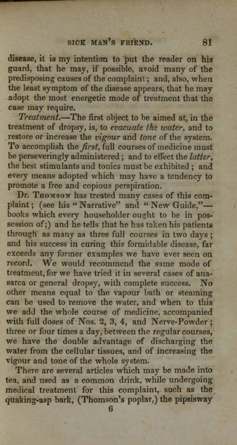 disease, it is my intention to put the reader on his guard, that he may, if possible, avoid many of the predisposing causes of the complaint; and, also, when the least symptom of the disease appears, that he may adopt the most energetic mode of treatment that the case may require. Treatment.—The first object to be aimed at, in the treatment of dropsy, is, to evacuate the ivater, and to restore or increase the vigour and tone of the system. To accomplish the first, full courses of medicine must be perseveringly administered; and to effect the latter, the best stimulants and tonics must be exhibited ; and every means adopted which may have a tendency to promote a free and copious perspiration. Dr. Thomson has treated many cases of this com- plaint ; (see his  Narrative and  New Guide,— books which every householder ought to be in pos- session of;) and he tells that he has taken his patients through as many as three full courses in two days ; and his success in curing this formidable disease, far exceeds any former examples we have ever seen on record. We would recommend the same mode of treatment, for we have tried it in several cases of ana- sarca or general dropsy, with complete success. No other means equal to the vapour bath or steaming can be used to remove the water, and when to this we add the whole course of medicine, accompanied with full doses of Nos. 2, 3, 4, and Nerve-Powder; three or four times a day, between the regular courses, we have the double advantage of discharging the water from the cellular tissues, and of increasing the vigour and tone of the whole system. There are several articles which may be made into tea, and used as a common drink, while undergoing medical treatment for this complaint, such as the quaking-asp bark, (Thomson's poplar,) the pipsisway 6