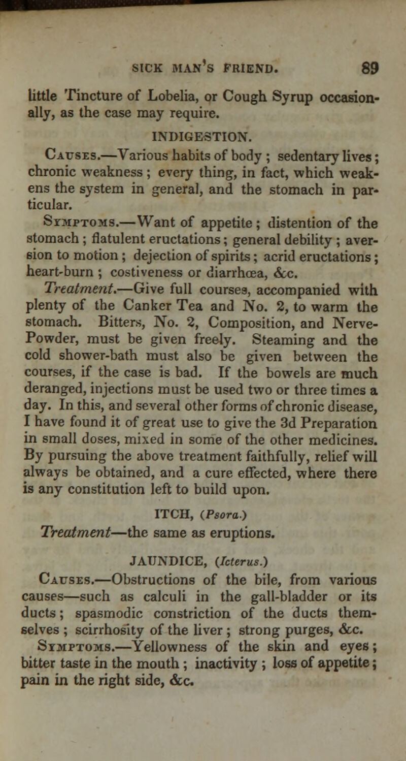 little Tincture of Lobelia, or Cough Syrup occasion- ally, as the case may require. INDIGESTION. Causes.—Various habits of body ; sedentary lives; chronic weakness ; every thing, in fact, which weak- ens the system in general, and the stomach in par- ticular. SrMPTOMS.—Want of appetite ; distention of the stomach ; flatulent eructations; general debility ; aver- sion to motion ; dejection of spirits; acrid eructations; heart-burn ; costiveness or diarrhoea, &c. Treatment.—Give full courses, accompanied with plenty of the Canker Tea and No. 2, to warm the stomach. Bitters, No. 2, Composition, and Nerve- Powder, must be given freely. Steaming and. the cold shower-bath must also be given between the courses, if the case is bad. If the bowels are much deranged, injections must be used two or three times a day. In this, and several other forms of chronic disease, I have found it of great use to give the 3d Preparation in small doses, mixed in some of the other medicines. By pursuing the above treatment faithfully, relief will always be obtained, and a cure effected, where there is any constitution left to build upon. ITCH, (.Psora) Treatment—the same as eruptions. JAUNDICE, (Icterus.) Causes.—Obstructions of the bile, from various causes—such as calculi in the gall-bladder or its ducts; spasmodic constriction of the ducts them- selves ; scirrhosity of the liver ; strong purges, &c. Sxmptoms.—Yellowness of the skin and eyes; bitter taste in the mouth ; inactivity ; loss of appetite; pain in the right side, &c