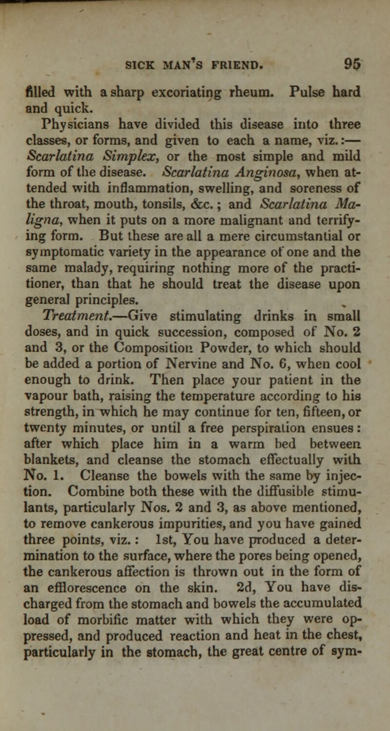 filled with a sharp excoriating rheum. Pulse hard and quick. Physicians have divided this disease into three classes, or forms, and given to each a name, viz.:— Scarlatina Simplex, or the most simple and mild form of the disease. Scarlatina Anginosa, when at- tended with inflammation, swelling, and soreness of the throat, mouth, tonsils, &c.; and Scarlatina Ma- ligna, when it puts on a more malignant and terrify- ing form. But these are all a mere circumstantial or symptomatic variety in the appearance of one and the same malady, requiring nothing more of the practi- tioner, than that he should treat the disease upon general principles. Treatment.—Give stimulating drinks in small doses, and in quick succession, composed of No. 2 and 3, or the Composition Powder, to which should be added a portion of Nervine and No. 6, when cool enough to drink. Then place your patient in the vapour bath, raising the temperature according to his strength, in which he may continue for ten, fifteen, or twenty minutes, or until a free perspiralion ensues : after which place him in a warm bed between blankets, and cleanse the stomach effectually with No. 1. Cleanse the bowels with the same by injec- tion. Combine both these with the diffusible stimu- lants, particularly Nos. 2 and 3, as above mentioned, to remove cankerous impurities, and you have gained three points, viz.: 1st, You have produced a deter- mination to the surface, where the pores being opened, the cankerous affection is thrown out in the form of an efflorescence on the skin. 2d, You have dis- charged from the stomach and bowels the accumulated load of morbific matter with which they were op- pressed, and produced reaction and heat in the chest, particularly in the stomach, the great centre of sym-