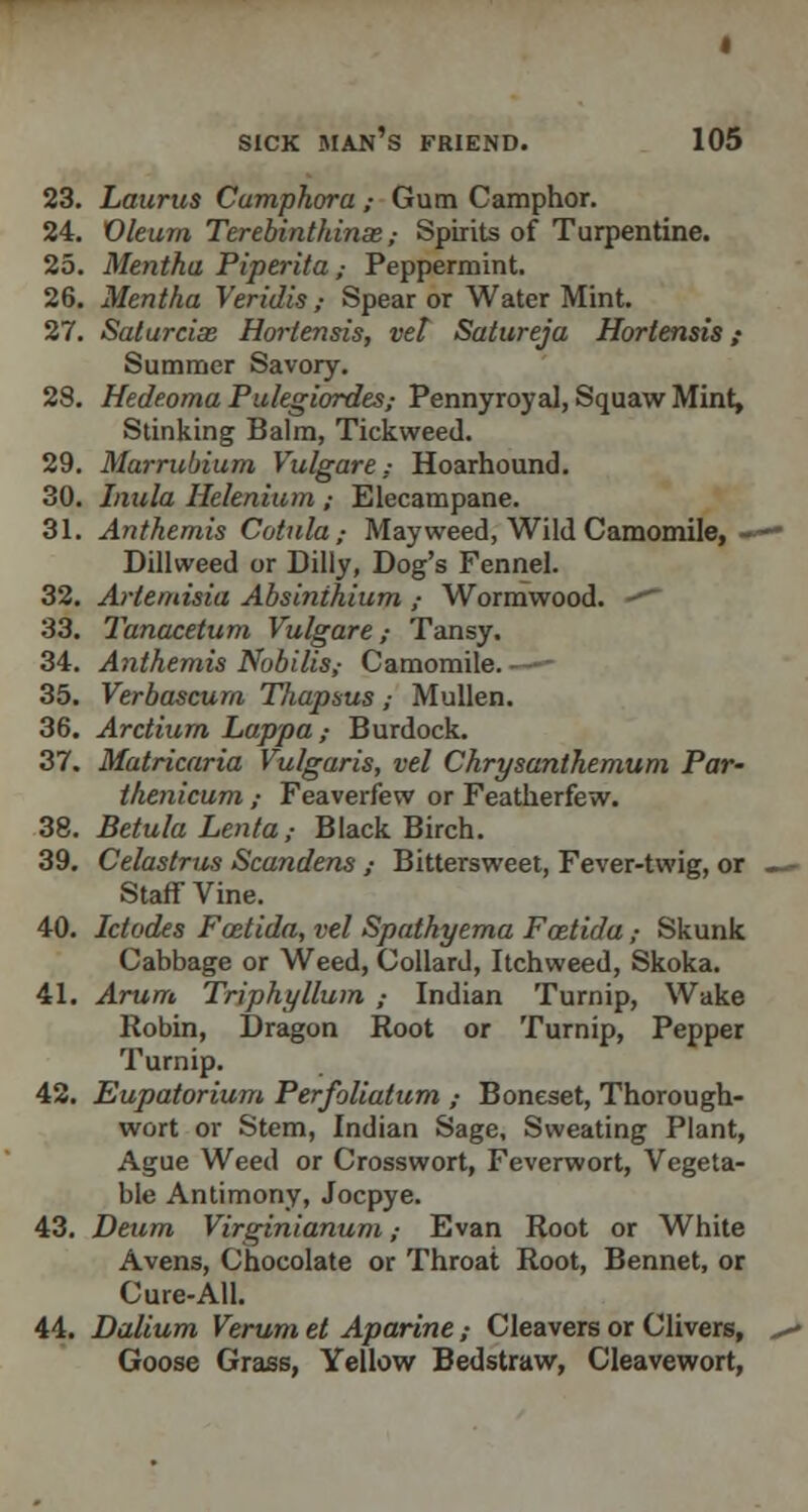 23. Laurus Camphora ,■ Gum Camphor. 24. Oleum Terebinthinse ,■ Spirits of Turpentine. 25. Mentha Piperita ,■ Peppermint. 26. Mentha Veridis,- Spear or Water Mint. 27. Saturcias Horlensis, vet Satureja Hortensis ,• Summer Savory. 28. Hedeoma Pulegiordes; Pennyroyal, Squaw Mint, Stinking Balm, Tickweed. 29. Marrubium Vulgare; Hoarhound. 30. Inula Helenium ; Elecampane. 31. Anthemis Cotula,- May weed, Wild Camomile, Dillweed or Dilly, Dog's Fennel. 32. Artemisia Absinthium ,- Wormwood. •*■ 33. Tanacetum Vulgare; Tansy. 34. Anthemis Nobilis,- Camomile. —- 35. Verbascum Thapsus ; Mullen. 36. Arctium Lappa,- Burdock. 37. Matricaria Vulgaris, vel Chrysanthemum Par- thenicum ,• Feaverfew or Featherfew. 38. Betula Lenta,■ Black Birch. 39. Celastrus Scandens,- Bittersweet, Fever-twig, or Staff Vine. 40. Ictodes Foetida, vel Spathyema Foeticla,- Skunk Cabbage or Weed, Collard, Itchweed, Skoka. 41. Arum Triphyllum ; Indian Turnip, Wake Robin, Dragon Root or Turnip, Pepper Turnip. 42. Eupatorium Perfoliatum ; Boneset, Thorough- wort or Stem, Indian Sage, Sweating Plant, Ague Weed or Crosswort, Feverwort, Vegeta- ble Antimony, Jocpye. 43. Deum Virginianum ,■ Evan Root or White Avens, Chocolate or Throat Root, Bennet, or Cure-All. 44. Dalium Verum el Aparine; Cleavers or Clivers, Goose Grass, Yellow Bedstraw, Cleavewort,