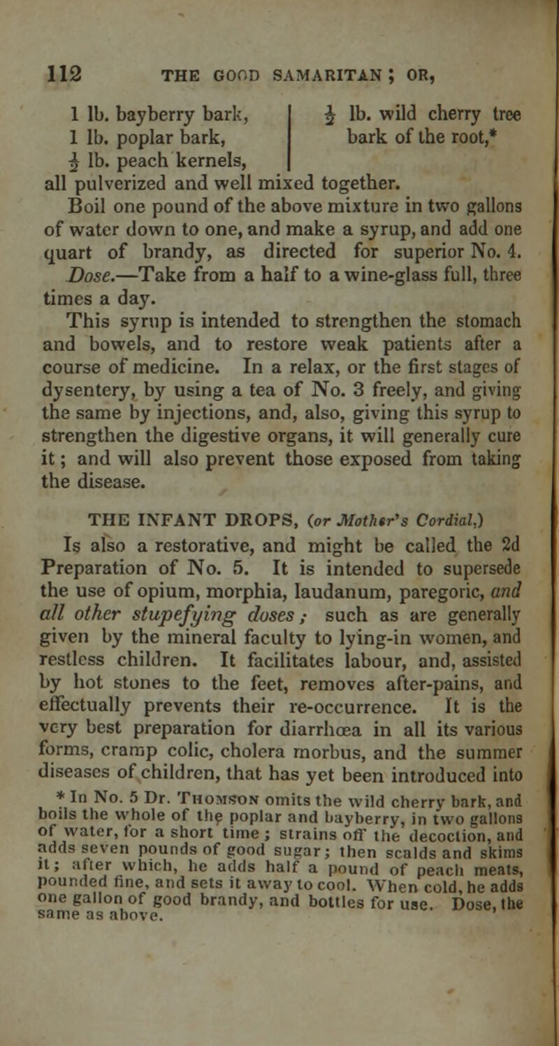 1 lb. bayberry bark, £ lb. wild cherry tree 1 lb. poplar bark, bark of the root,* ^ lb. peach kernels, all pulverized and well mixed together. Boil one pound of the above mixture in two gallons of water down to one, and make a syrup, and add one quart of brandy, as directed for superior No. 4. Dose.—Take from a half to a wine-glass full, three times a day. This syrup is intended to strengthen the stomach and bowels, and to restore weak patients after a course of medicine. In a relax, or the first stages of dysentery, by using a tea of No. 3 freely, and giving the same by injections, and, also, giving this syrup to strengthen the digestive organs, it will generally cure it; and will also prevent those exposed from taking the disease. THE INFANT DROPS, (or Mothtr's Cordial,) Is also a restorative, and might be called the 2d Preparation of No. 5. It is intended to supersede the use of opium, morphia, laudanum, paregoric, and all other stupefying doses,- such as are generally given by the mineral faculty to lying-in women, and restless children. It facilitates labour, and, assisted by hot stones to the feet, removes after-pains, and effectually prevents their re-occurrence. It is the very best preparation for diarrhoea in all its various forms, cramp colic, cholera morbus, and the summer diseases of children, that has yet been introduced into * In No. 5 Dr. Thomson omits the wild cherry bark, and boils the whole of the poplar and bayberry, in two gallons of water, for a short time ; strains off the decoction, and adds seven pounds of good sugar; then scalds and skims it; after which, he adds half a pound of peach meats, pounded fine, and sets it away to cool. When cold, he adds one gallon of good brandy, and bottles for use. Dose, the same as above.