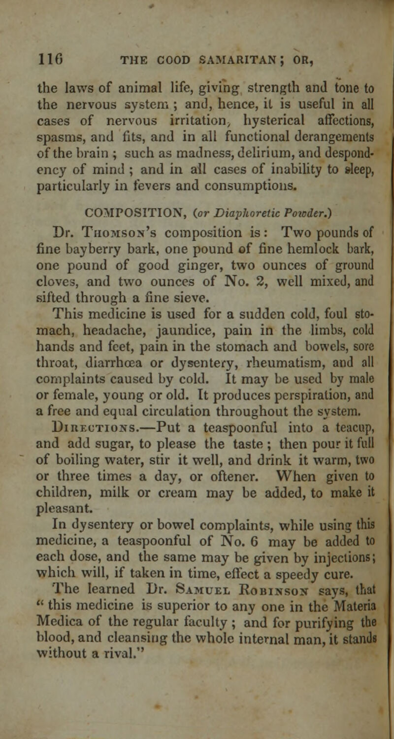 the laws of animal life, giving strength and tone to the nervous system ; and, hence, it is useful in all cases of nervous irritation^ hysterical affections, spasms, and fits, and in all functional derangements of the brain ; such as madness, delirium, and despond- ency of mind ; and in all cases of inability to sleep, particularly in fevers and consumptions. COMPOSITION, {or Diaphoretic Powder.) Dr. Thomson's composition is: Two pounds of fine bayberry bark, one pound of fine hemlock bark, one pound of good ginger, two ounces of ground cloves, and two ounces of No. 2, well mixed, and sifted through a fine sieve. This medicine is used for a sudden cold, foul sto- mach, headache, jaundice, pain in the limbs, cold hands and feet, pain in the stomach and bowels, sore throat, diarrhoea or dysentery, rheumatism, and all complaints caused by cold. It may be used by male or female, young or old. It produces perspiration, and a free and equal circulation throughout the system. Diiiections.—Put a teaspoonful into a teacup, and add sugar, to please the taste ; then pour it full of boiling water, stir it well, and drink it warm, two or three times a day, or oftener. When given to children, milk or cream may be added, to make it pleasant. In dysentery or bowel complaints, while using this medicine, a teaspoonful of No. 6 may be added to each dose, and the same may be given by injections; which will, if taken in time, effect a speedy cure. The learned Dr. Samuel Robinson says, that  this medicine is superior to any one in the Materia Medica of the regular faculty ; and for purifying the blood, and cleansing the whole internal man, it stands without a rival.