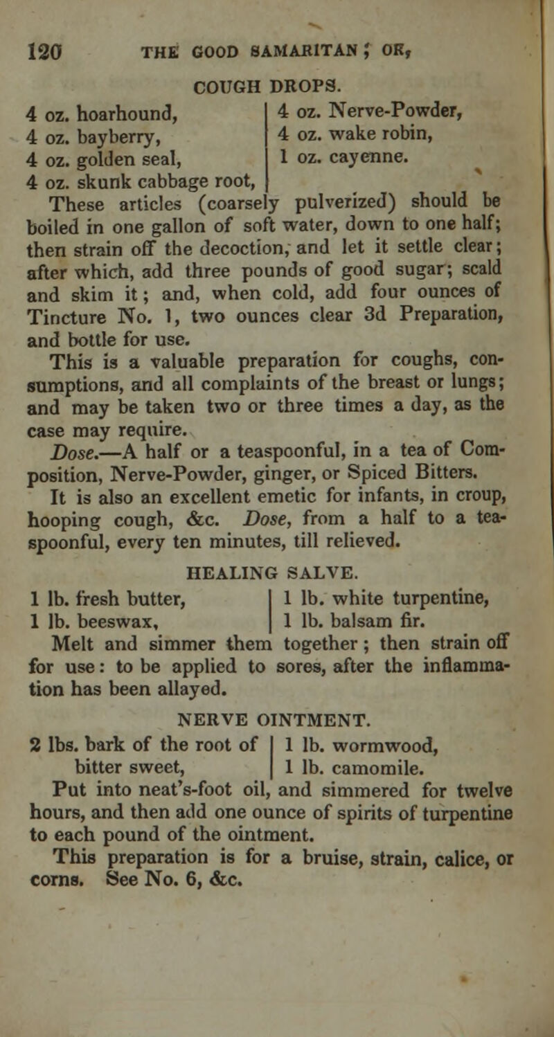 COUGH DROPS. 4 oz. hoarhound, 4 oz. Nerve-Powder, 4 oz. bayberry, 4 oz. wake robin, 4 oz. golden seal, 1 oz. cayenne. 4 oz. skunk cabbage root, These articles (coarsely pulverized) should be boiled in one gallon of soft water, down to one half; then strain off the decoction, and let it settle clear; after which, add three pounds of good sugar; scald and skim it; and, when cold, add four ounces of Tincture No. 1, two ounces clear 3d Preparation, and bottle for use. This is a valuable preparation for coughs, con- sumptions, and all complaints of the breast or lungs; and may be taken two or three times a day, as the case may require. Dose.—A half or a teaspoonful, in a tea of Cora- position, Nerve-Powder, ginger, or Spiced Bitters. It is also an excellent emetic for infants, in croup, hooping cough, &c. Dose, from a half to a tea- spoonful, every ten minutes, till relieved. HEALING SALVE. 1 lb. fresh butter, I 1 lb. white turpentine, 1 lb. beeswax, | 1 lb. balsam fir. Melt and simmer them together; then strain off for use: to be applied to sores, after the inflamma- tion has been allayed. NERVE OINTMENT. 2 lbs. bark of the root of I 1 lb. wormwood, bitter sweet, | 1 lb. camomile. Put into neat's-foot oil, and simmered for twelve hours, and then add one ounce of spirits of turpentine to each pound of the ointment. This preparation is for a bruise, strain, calice, or corns. See No. 6, &c.