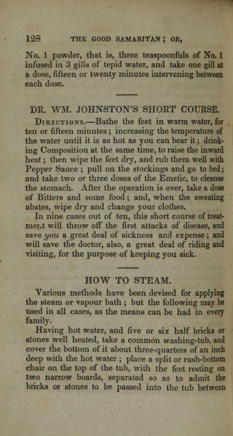 No. 1 powder, that is, three teaspoonfuls of No. 1 infused in 3 gills of tepid water, and take one gill at a dose, fifteen or twenty minutes intervening between each dose. DR. WM. JOHNSTON'S SHORT COURSE. Directions.—Bathe the feet in warm water, for ten or fifteen minutes; increasing the temperature of the water until it is as hot as you can bear it; drink- ing Composition at the same time, to raise the inward heat; then wipe the feet dry, and rub them well with Pepper Sauce ; pull on the stockings and go to bed; and take two or three doses of the Emetic, to cleanse the stomach. After the operation is over, take a dose of Bitters and some food; and, when the sweating abates, wipe dry and change your clothes. In nine cases out of ten, this short course of treat- ment will throw off the first attacks of disease, and save you a great deal of sickness and expense ; and will save the doctor, also, a great deal of riding and visiting, for the purpose of keeping you sick. HOW TO STEAM. Various methods have been devised for applying the steam or vapour bath ; but the following may be used in all cases, as the means can be had in every family. Having hot water, and five or six half bricks or stones well heated, take a common washing-tub, and cover the bottom of it about three-quarters of an inch deep with the hot water ; place a split or rush-bottom chair on the top of the tub, with the feet resting on two narrow boards, separated so as to admit the bricks or stones to be passed into the tub between