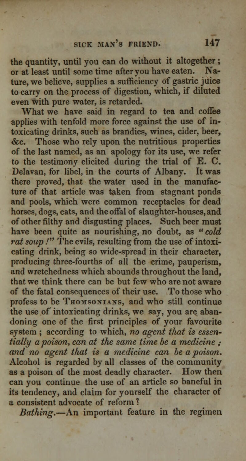 the quantity, until you can do without it altogether; or at least until some time after you have eaten. Na- ture, we believe, supplies a sufficiency of gastric juice to carry on the process of digestion, which, if diluted even with pure water, is retarded. What we have said in regard to tea and coffee applies with tenfold more force against the use of in- toxicating drinks, such as brandies, wines, cider, beer, &c. Those who rely upon the nutritious properties of the last named, as an apology for its use, we refer to the testimony elicited during the trial of E. C. Delavan, for libel, in the courts of Albany. It was there proved, that the water used in the manufac- ture of that article was taken from stagnant ponds and pools, which were common receptacles for dead horses, dogs, cats, and the offal of slaughter-houses, and of other filthy and disgusting places. Such beer must have been quite as nourishing, no doubt, as  cold rat soup / The evils, resulting from the use of intoxi- cating drink, being so wide-spread in their character, producing three-fourths of all the crime, pauperism, and wretchedness which abounds throughout the land, that we think there can be but few who are not aware of the fatal consequences of their use. To those who profess to be Thomsontan-s, and who still continue the use of intoxicating drinks, we say, you are aban- doning one of the first principles of your favourite system ; according to which, no agent that is essen- tially a poison, can at the same time be a medicine ,■ and no agent that is a medicine can be a poison. Alcohol is regarded by all classes of the community as a poison of the most deadly character. How then can you continue the use of an article so baneful in its tendency, and claim for yourself the character of a consistent advocate of reform 1 Bathing.—An important feature in the regimen