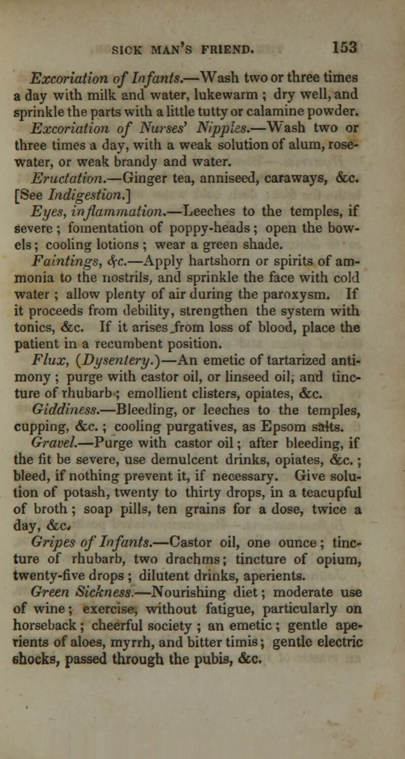 Excoriation of Infants.—Wash two or three times a day with milk and water, lukewarm ; dry well, and sprinkle the parts with a little tutty or calamine powder. Excoriation of Nurses' Nipples.—Wash two or three times a day, with a weak solution of alum, rose- water, or weak brandy and water. Eructation.—Ginger tea, anniseed, caraways, &c. [See Indigestion.] Eyes, inflammation.—Leeches to the temples, if severe ; fomentation of poppy-heads; open the bow- els ; cooling lotions ; wear a green shade. Faintings, <fa.—Apply hartshorn or spirits of am- monia to the nostrils, and sprinkle the face with cold water; allow plenty of air during the paroxysm. If it proceeds from debility, strengthen the system with tonics, &c. If it arises .from loss of blood, place the patient in a recumbent position. Flux, (Dysentery.)—An emetic of tartarized anti- mony ; purge with castor oil, or linseed oil, and tinc- ture of Thubarb; emollient clisters, opiates, &c. Giddiness.—Bleeding, or leeches to the temples, cupping, &c.; cooling purgatives, as Epsom saks. Gravel.—Purge with castor oil; after bleeding, if the fit be severe, use demulcent drinks, opiates, &c.; bleed, if nothing prevent it, if necessary. Give solu- tion of potash, twenty to thirty drops, in a teacupful of broth; soap pills, ten grains for a dose, twice a day, &c» Gripes of Infants.—Castor oil, one ounce; tinc- ture of rhubarb, two drachms; tincture of opium, twenty-five drops ; dilutent drinks, aperients. Green Sickness.—Nourishing diet; moderate use of wine; exercise, without fatigue, particularly on horseback; cheerful society ; an emetic; gentle ape- rients of aloes, myrrh, and bitter timis; gentle electric 6hocks, passed through the pubis, &c.