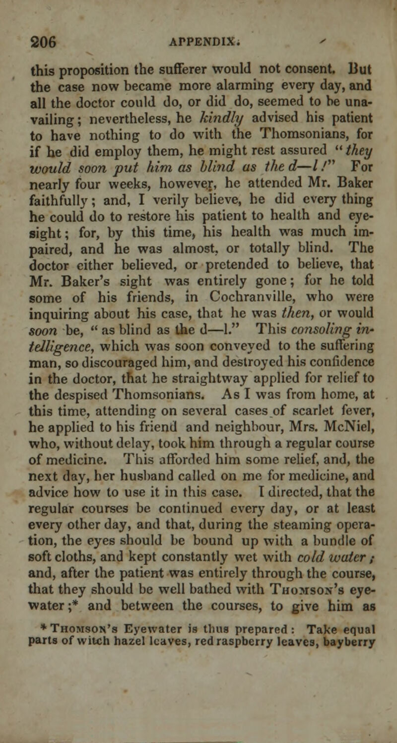 this proposition the sufferer would not consent. But the case now became more alarming every day, and all the doctor could do, or did do, seemed to be una- vailing ; nevertheless, he kindly advised his patient to have nothing to do with the Thomsonians, for if he did employ them, he might rest assured  they would soon put him as blind as the d—/ / For nearly four weeks, however, he attended Mr. Baker faithfully; and, I verily believe, he did every thing he could do to restore his patient to health and eye- sight ; for, by this time, his health was much im- paired, and he was almost, or totally blind. The doctor cither believed, or pretended to believe, that Mr. Baker's sight was entirely gone; for he told some of his friends, in Cochranville, who were inquiring about his case, that he was then, or would soon be,  as blind as the d—1. This co?isoling in' telligence, which was soon conveyed to the suffering man, so discouraged him, and destroyed his confidence in the doctor, that he straightway applied for relief to the despised Thomsonians. As I was from home, at this time, attending on several cases of scarlet fever, he applied to his friend and neighbour, Mrs. McNiel, who, without delay, took him through a regular course of medicine. This afforded him some relief, and, the next day, her husband called on me for medicine, and advice how to use it in this case. I directed, that the regular courses be continued every day, or at least every other day, and that, during the steaming opera- tion, the eyes should be bound up with a bundle of soft cloths, and kept constantly wet with cold water ; and, after the patient was entirely through the course, that they should be well bathed with Thomson's eye- water ;* and between the courses, to give him as * Thomson's Eyewater is tlius prepared: Take equal parts of witch hazel leaves, red raspberry leaves, bayberry