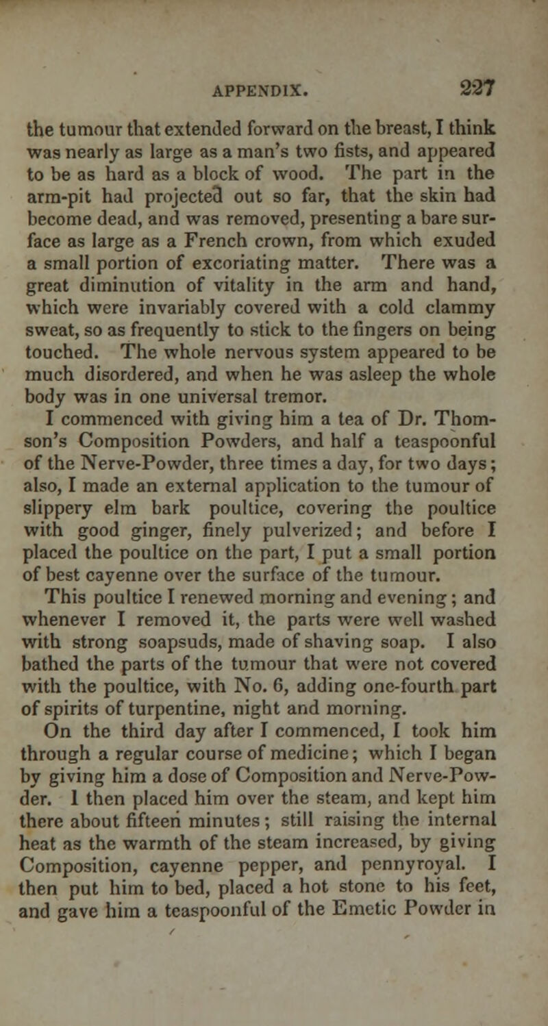 the tumour that extended forward on the breast, I think was nearly as large as a man's two fists, and appeared to be as hard as a block of wood. The part in the arm-pit had projected out so far, that the skin had become dead, and was removed, presenting a bare sur- face as large as a French crown, from which exuded a small portion of excoriating matter. There was a great diminution of vitality in the arm and hand, which were invariably covered with a cold clammy sweat, so as frequently to stick to the fingers on being touched. The whole nervous system appeared to be much disordered, and when he was asleep the whole body was in one universal tremor. I commenced with giving him a tea of Dr. Thom- son's Composition Powders, and half a teaspoonful of the Nerve-Powder, three times a day, for two days; also, I made an external application to the tumour of slippery elm bark poultice, covering the poultice with good ginger, finely pulverized; and before I placed the poultice on the part, I put a small portion of best cayenne over the surface of the tumour. This poultice I renewed morning and evening; and whenever I removed it, the parts were well washed with strong soapsuds, made of shaving soap. I also bathed the parts of the tumour that were not covered with the poultice, with No. 6, adding one-fourth part of spirits of turpentine, night and morning. On the third day after I commenced, I took him through a regular course of medicine; which I began by giving him a dose of Composition and Nerve-Pow- der. 1 then placed him over the steam, and kept him there about fifteen minutes; still raising the internal heat as the warmth of the steam increased, by giving Composition, cayenne pepper, and pennyroyal. I then put him to bed, placed a hot stone to his feet, and gave him a teaspoonful of the Emetic Powder in