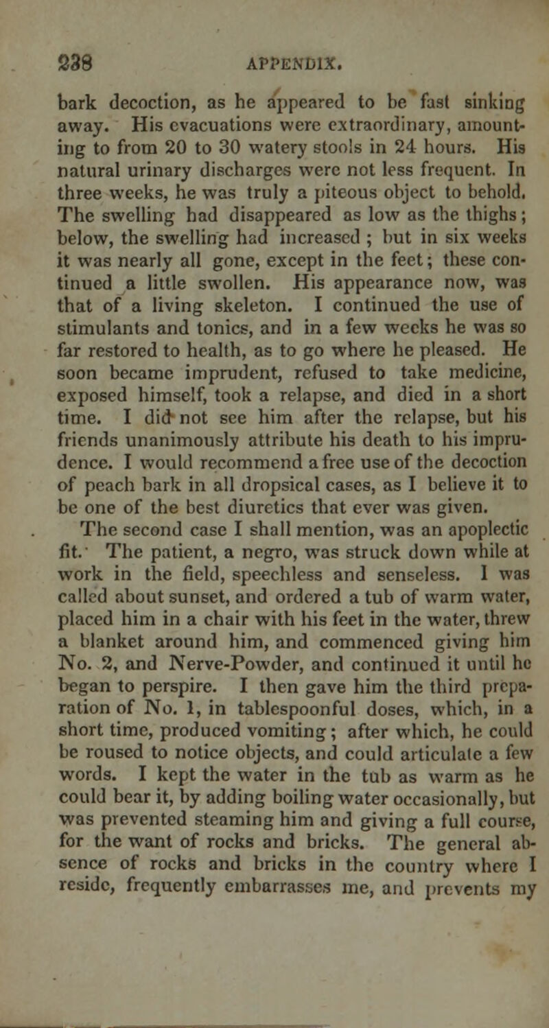 bark decoction, as he appeared to be fast sinking away. His evacuations were extraordinary, amount- ing to from 20 to 30 watery stools in 24 hours. His natural urinary discharges were not less frequent. In three weeks, he was truly a piteous object to behold. The swelling had disappeared as low as the thighs; below, the swelling had increased ; but in six weeks it was nearly all gone, except in the feet; these con- tinued a little swollen. His appearance now, was that of a living skeleton. I continued the use of stimulants and tonics, and in a few weeks he was so far restored to health, as to go where he pleased. He soon became imprudent, refused to take medicine, exposed himself, took a relapse, and died in a short time. I did not see him after the relapse, but his friends unanimously attribute his death to his impru- dence. I would recommend a free use of the decoction of peach bark in all dropsical cases, as I believe it to be one of the best diuretics that ever was given. The second case I shall mention, was an apoplectic fit. The patient, a negro, was struck down while at work in the field, speechless and senseless. I was called about sunset, and ordered a tub of warm water, placed him in a chair with his feet in the water, threw a blanket around him, and commenced giving him No. 2, and Nerve-Powder, and continued it until he began to perspire. I then gave him the third prepa- ration of No. 1, in tablespoonful doses, which, in a short time, produced vomiting; after which, he could be roused to notice objects, and could articulate a few words. I kept the water in the tub as warm as he could bear it, by adding boiling water occasionally, but was prevented steaming him and giving a full course, for the want of rocks and bricks. The general ab- sence of rocks and bricks in the country where I reside, frequently embarrasses me, and prevents my