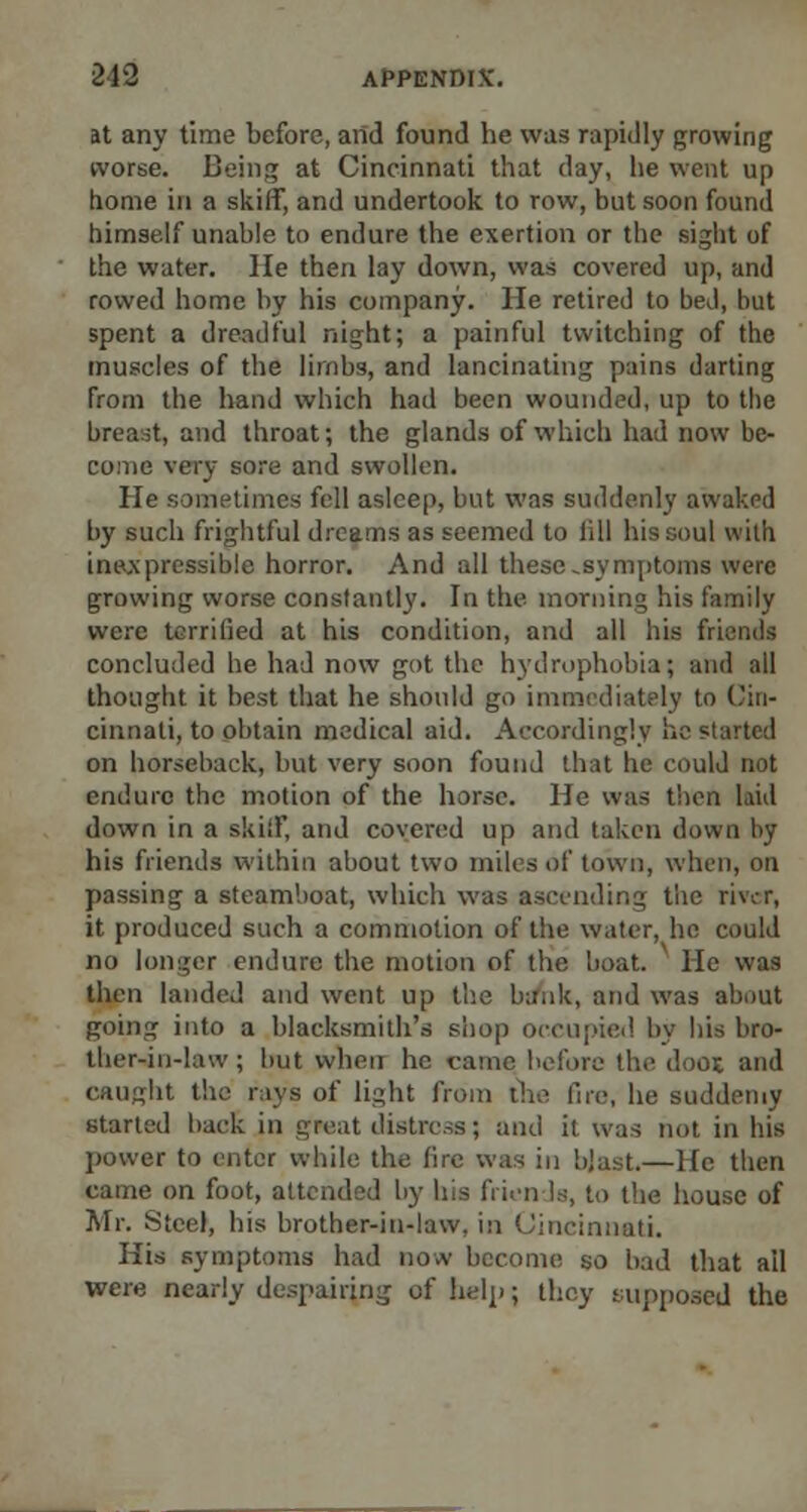 at any time before, and found he was rapidly growing worse. Being at Cincinnati that day, he went up home in a skiff, and undertook to row, but soon found himself unable to endure the exertion or the sight of the water. lie then lay down, was covered up, and rowed home by his company. He retired to bed, but spent a dreadful night; a painful twitching of the muscles of the limbs, and lancinating pains darting from the hand which had been wounded, up to the breast, and throat; the glands of which had now be- come very sore and swollen. He sometimes fell asleep, but was suddenly awaked by such frightful dreams as seemed to lill his soul with inexpressible horror. And all these-symptoms were growing worse constantly. In the morning his family were terrilied at his condition, and all his friends concluded he had now got the hydrophobia; and all thought it best that he should go immediately to Cin- cinnati, to obtain medical aid. Accordingly he started on horseback, but very soon found that he could not endure the motion of the horse. He was then laid down in a skiff, and covered up and taken down by his friends within about two miles of town, when, on passing a steamboat, which was ascending the river, it produced such a commotion of the water, ho could no longer endure the motion of the boat, lie was then landed and went up the lunik, and was about going into a blacksmith's shop occupied by bis bro- ther-in-law ; hut when he came before the (loot and caught the rays of light from the fire, he suddenly started hack in great distress; and it was not in his power to enter while the fire was in blast.—He then came on foot, attended by Ins friends, to the house of Mr. Steel, his brother-in-law, in Cincinnati. His symptoms had now become so bad that ail were nearly despairing of help; they supposed the