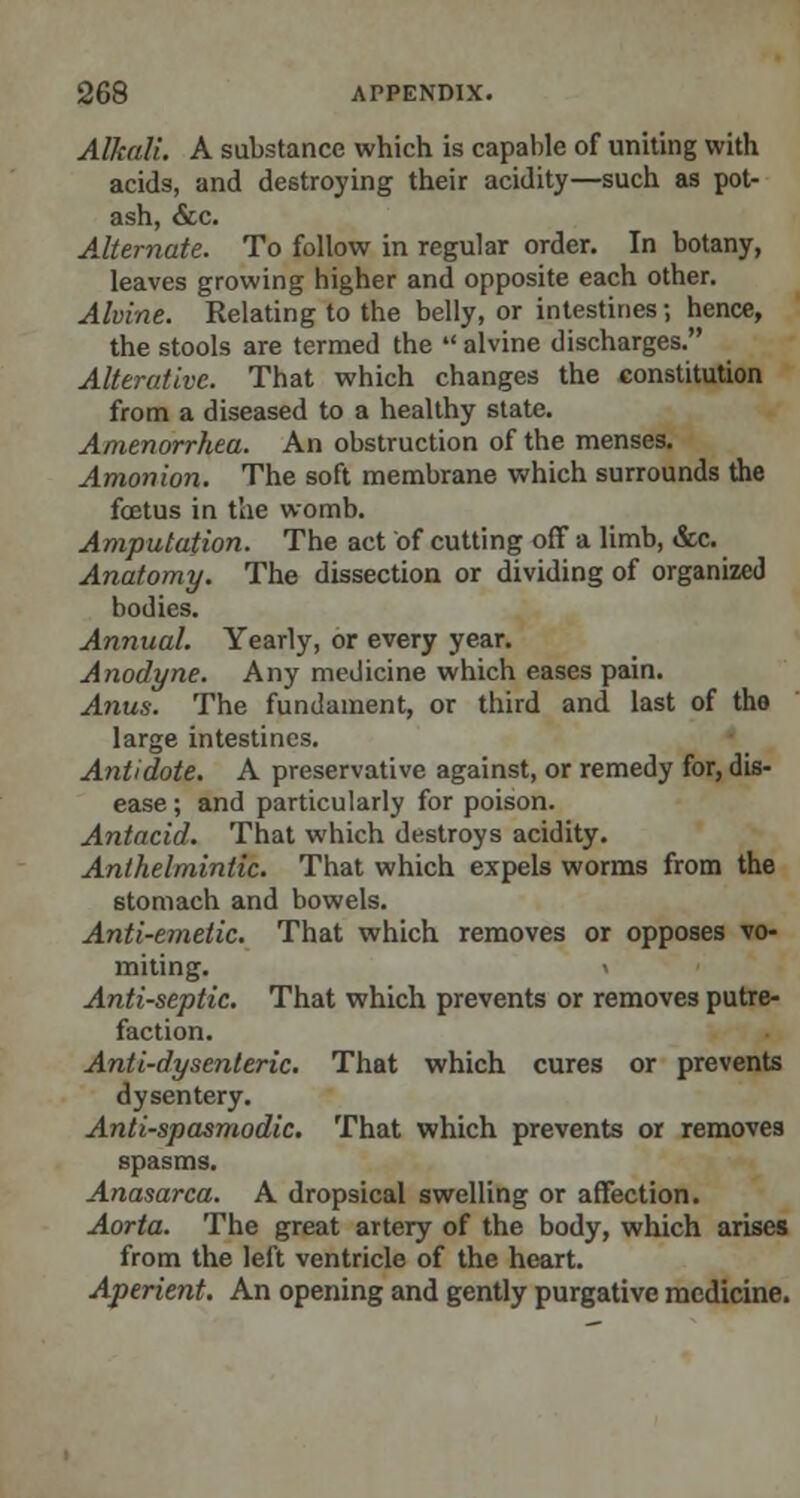 Alkali. A substance which is capable of uniting with acids, and destroying their acidity—such as pot- ash, &c. Alternate. To follow in regular order. In botany, leaves growing higher and opposite each other. Alvine. Relating to the belly, or intestines j hence, the stools are termed the  alvine discharges. Alterative. That which changes the constitution from a diseased to a healthy state. Amenorrhea. An obstruction of the menses. Anion ion. The soft membrane which surrounds the fcetus in the womb. Amputation. The act of cutting off a limb, &c. Anatomy. The dissection or dividing of organized bodies. Annual. Yearly, or every year. Anodyne. Any medicine which eases pain. Anus. The fundament, or third and last of the large intestines. Antidote. A preservative against, or remedy for, dis- ease ; and particularly for poison. Antacid. That which destroys acidity. Anthelmintic. That which expels worms from the stomach and bowels. Anti-emetic. That which removes or opposes vo- miting, i Anti-septic. That which prevents or removes putre- faction. Anti-dysenteric. That which cures or prevents dysentery. Anti-spasmodic. That which prevents or removes spasms. Anasarca. A dropsical swelling or affection. Aorta. The great artery of the body, which arises from the left ventricle of the heart. Aperient. An opening and gently purgative medicine.