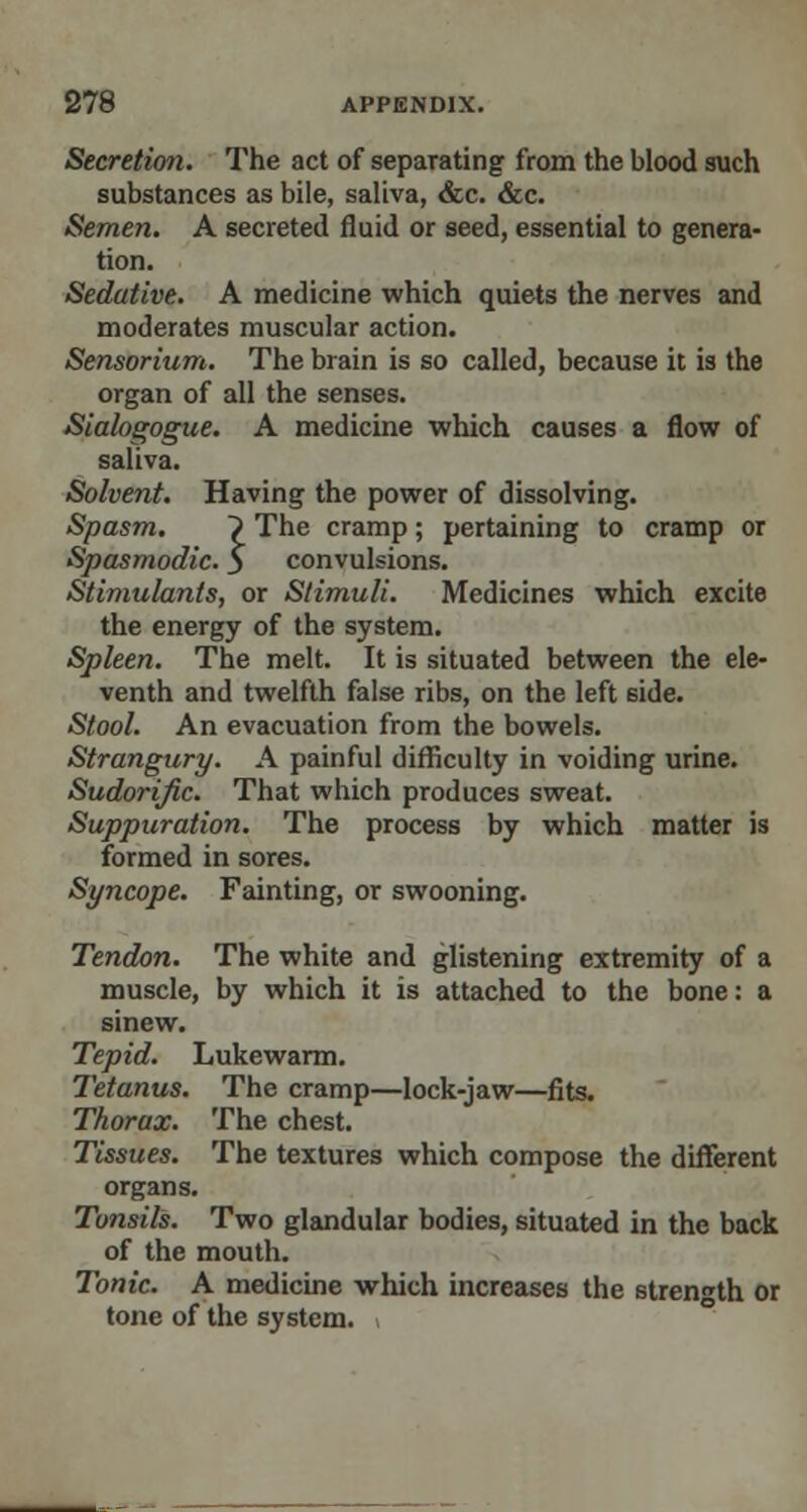 Secretion. The act of separating from the blood such substances as bile, saliva, &c. &c. Semen. A secreted fluid or seed, essential to genera- tion. Sedative. A medicine which quiets the nerves and moderates muscular action. Sensorium. The brain is so called, because it is the organ of all the senses. Sialogogue. A medicine which causes a flow of saliva. Solvent. Having the power of dissolving. Spasm. ? The cramp; pertaining to cramp or Spasmodic. $ convulsions. Stimulants, or Stimuli. Medicines which excite the energy of the system. Spleen. The melt. It is situated between the ele- venth and twelfth false ribs, on the left 6ide. Stool. An evacuation from the bowels. Strangury. A painful difficulty in voiding urine. Sudorific. That which produces sweat. Suppuration. The process by which matter is formed in sores. Syncope. Fainting, or swooning. Tendon. The white and glistening extremity of a muscle, by which it is attached to the bone: a sinew. Tepid. Lukewarm. Tetanus. The cramp—lock-jaw—fits. Thorax. The chest. Tissues. The textures which compose the different organs. Tonsils. Two glandular bodies, situated in the back of the mouth. Tonic. A medicine which increases the strength or tone of the system.