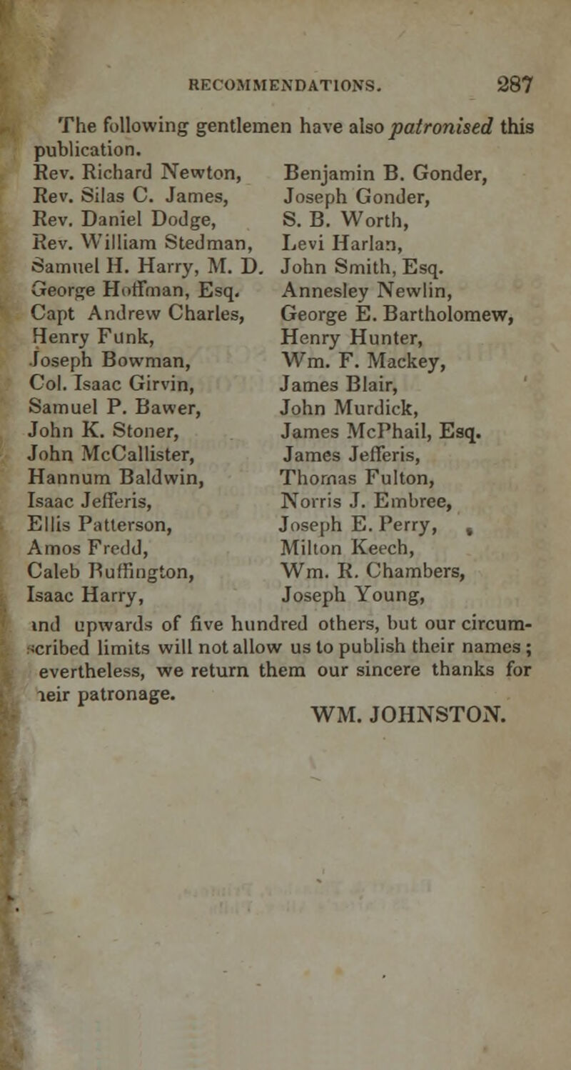 The following gentlemen have also patronised this publication. Benjamin B. Gonder, Joseph Gonder, S. B. Worth, Levi Harlan, Rev. Richard Newton, Rev. Silas C. James, Rev. Daniel Dodge, Rev. William Stedman, Samuel H. Harry, M. D. John Smith, Esq. George Hoffman, Esq, Capt Andrew Charles, Henry Funk, Joseph Bowman, Col. Isaac Girvin, Samuel P. Bawer, John K. Stoner, John McCallister, Hannum Baldwin, Isaac Jefferis, Ellis Patterson, Amos Fredd, Caleb Buffington, Isaac Harry, Annesley Newlin, George E. Bartholomew, Henry Hunter, Wm. F. Mackey, James Blair, John Murdick, James McPhail, Esq. James Jefferis, Thomas Fulton, Norris J. Embree, Joseph E. Perry, % Milton Keech, Wm. R. Chambers, Joseph Young, ind upwards of five hundred others, but our circum- scribed limits will not allow us to publish their names ; evertheless, we return them our sincere thanks for leir patronage. WM. JOHNSTON.