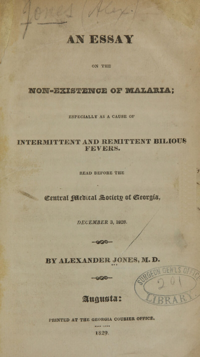 AN ESSAY OTON-EXISTENCE OF MALARIA; ESPECIALLY AS A CAUSE OF INTERMITTENT AND REMITTENT BILIOUS FEVERS. READ BEFORE THE '**k Central fttetncal ^octets of (Gtorflta, DECEMBER 3, 1828. / / BY ALEXANDER JONES, M. D. 0 attflttsta: Ugp PRINTED AT THE GEORGIA COURIER OFFICE. 1829-