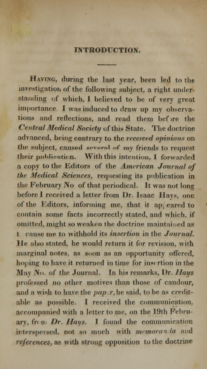 INTRODUCTION* Having, during the last year, been led to the investigation of the following subject, a right under- standing df which, I believed to be of very great importance I was induced to draw up my observa- tions and reflections, and read them bef>re the Central Medical Society of this State. The doctrine advanced, being contrary to the received opinions on the subject, caused soverol of my friends to request their publication. With this intention, I forwarded a copy to the Editors of the American Journal of the Medical Sciences, requesting its publication in the February No of that periodical. It was not long before I received a letter from Dr. Isaac Hays, one of the Editors, informing me, that it ap; eared to contain some facts incorrectly stated, and which, if omitted, might so weaken the doctrine maintained as t cause me to withhold its insertion in the Journal. He also stated, he would return it for revision, with marginal notes, as soon as an opportunity offered, hoping to have it returned in time for insertion in the May No. of the Journal. In his remarks, Dr. Hays professed no other motives than those of candour, and a wish to have the pap r, he said, to be as credit- able as possible. I received the communication, accompanied with a letter to me, on the 19th Febru- ary, from Dr. Hays. I found the communication interspersed, not so much with memorai la and references, as with strong opposition to the doctrine